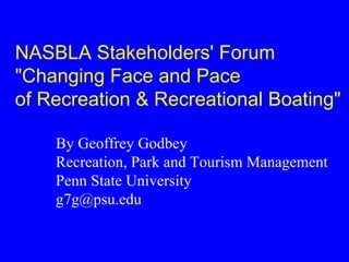 NASBLA Stakeholders' Forum
"Changing Face and Pace
of Recreation & Recreational Boating"

    By Geoffrey Godbey
    Recreation, Park and Tourism Management
    Penn State University
    g7g@psu.edu
 