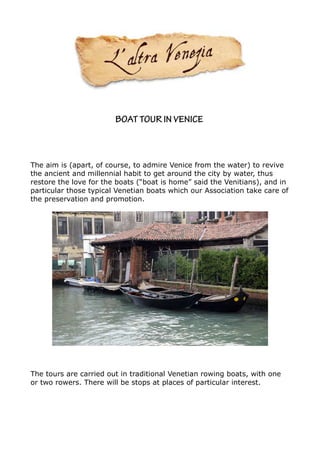 BOAT TOUR IN VENICE



The aim is (apart, of course, to admire Venice from the water) to revive
the ancient and millennial habit to get around the city by water, thus
restore the love for the boats (“boat is home” said the Venitians), and in
particular those typical Venetian boats which our Association take care of
the preservation and promotion.




The tours are carried out in traditional Venetian rowing boats, with one
or two rowers. There will be stops at places of particular interest.
 