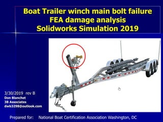 Boat Trailer winch main bolt failure
FEA damage analysis
Solidworks Simulation 2019
3/30/2019 rev B
Don Blanchet
3B Associates
dwb3298@outlook.com
Prepared for: National Boat Certification Association Washington, DC
 
