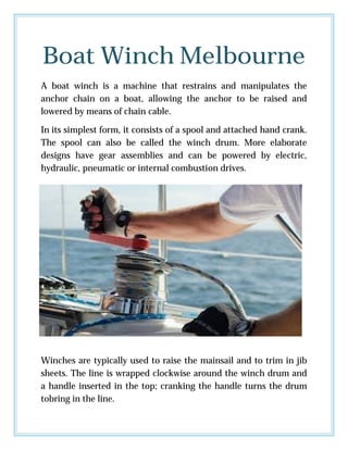 Boat Winch Melbourne
A boat winch is a machine that restrains and manipulates the
anchor chain on a boat, allowing the anchor to be raised and
lowered by means of chain cable.
In its simplest form, it consists of a spool and attached hand crank.
The spool can also be called the winch drum. More elaborate
designs have gear assemblies and can be powered by electric,
hydraulic, pneumatic or internal combustion drives.
Winches are typically used to raise the mainsail and to trim in jib
sheets. The line is wrapped clockwise around the winch drum and
a handle inserted in the top; cranking the handle turns the drum
tobring in the line.
 