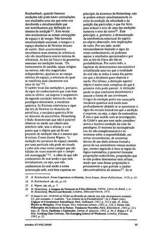Reichenbach, quando fazemos                        princípio da incerteza de Heisenberg: não
medições não pode haver contradições               se podem reduzir simultaneamente os
nos resultados uma vez que estes nos               erros da medição da velocidade e da
devolverão a simultaneidade que                    posição das partículas; o que for feito
nós introduzimos por definição no                  para reduzir o erro de uma das medições
sistema de medição 23 . Esta teoria                aumenta o erro da outra 26 . Este
veio revolucionar as nossas concepções             princípio, e, portanto, a demonstração
de espaço e de tempo. Não havendo                  da interferência estrutural do sujeito
simultaneidade universal, o tempo e o              no objeto observado, tem implicações
espaço absolutos de Newton deixam                  de vulto. Por um lado, sendo
de existir. Dois acontecimentos                    estruturalmente limitado o rigor do
simultâneos num sistema de referência              nosso conhecimento, só podemos
não são simultâneos noutro sistema de              aspirar a resultados aproximados e por
referência. As leis da física e da geometria       isso as leis da física são tão-só
assentam em medições locais. "Os                   probabilísticas. Por outro lado, a
instrumentos de medida, sejam relógios             hipótese do determinismo mecanicista é
ou metros, não têm magnitudes                      inviabilizada uma vez que a totalidade
independentes, ajustam-se ao campo                 do real não se reduz à soma das partes
métrico do espaço, a estrutura do qual             em que a dividimos para observar e
se manifesta mais claramente nos                   medir. Por último, a distinção sujeito/
raios de luz" 24 .                                 objeto é muito mais complexa do que à
O caráter local das medições e, portanto,          primeira vista pode parecer. A distinção
do rigor do conhecimento que com base              perde os seus contornos dicotômicos e
nelas se obtém, vai inspirar o surgimento          assume a forma de um continuum.
da segunda condição teórica da crise do            O rigor da medição posto em causa pela
paradigma dominante, a mecânica                    mecânica quântica será ainda mais
quântica. Se Einstein relativizou o rigor          profundamente abalado se se questionar o
das leis de Newton no domínio da                   rigor do veículo formal em que a medição
astrofísica, a mecânica quântica fê-lo             é expressa, ou seja, o rigor da matemática.
no domínio da microfísica. Heisenberg              É isso o que sucede com as investigações
e Bohr demonstram que não é possível               de Godel e que por essa razão considero
observar ou medir um objeto sem                    serem a terceira condição da crise do
interferir nele, sem o alterar, e a tal            paradigma. O teorema da incompletude
ponto que o objeto que sai de um                   (ou do não-completamento) e os
processo de medição não é o mesmo que              teoremas sobre a impossibilidade, em
lá entrou. Como ilustra Wigner, "a                 certas circunstâncias, de encontrar
medição da curvatura do espaço causada             dentro de um dado sistema formal a
por uma partícula não pode ser levada              prova da sua consistência vieram mostrar
a cabo sem criar novos campos que são              que, mesmo seguindo à risca as regras da
bilhões de vezes maiores que o campo               lógica matemática, é possível formular
sob investigação"25. A idéia de que não            proposições indecidíveis, proposições que
conhecemos do real senão o que nele                se não podem demonstrar nem refutar,
introduzimos, ou seja, que não                     sendo que uma dessas proposições é
conhecemos do real senão a nossa                   precisamente a que postula o caráter
intervenção nele, está bem expressa no             não-contraditório do sistema 27 . Se as
23
     H. Reichenbach, From Copernicus to Einstein, Nova Iorque, Dover Publications, 1970, p. 60.
24
     H. Reichenbach, ob. cit., p. 68.
25
     E. Wigner, ob. cit., p. 7.
26
     W. Heisenberg, A Imagem da Natureza na Física Moderna. Lisboa, Livros do Brasil, s. d.;
     W. Heisenberg, Physics and Beyond. Londres, Allen and Unwin, 1971.
27
     O impacto dos teoremas de Godel na filosofia da ciência tem sido diversamente avaliado.
     Cf., por exemplo, J. Ladrière, "Les Limites de la Formalization ", in J. Piaget (org),
     Logique et Connaissance Scientifique. París, Gallimard, 1967, p. 312 e segs.; R. Jones,
     Physics as Metaphor. Nova Iorque, New American Library, 1982, p. 158; J. Parain-Vial,
     Philosophic des Sciences de la Nature. Tendances Nouvelles. Paris, Klincksieck, 1983, p. 52 e
     segs.; R. Thom, Parábolas e Catástrofes. Lisboa, D. Quixote, 1985, p. 36; J. Briggs e F. D.
     Peat, Looking Glass Universe. The Emerging Science of Wholeness. Londres, Fontana,
     1985, p. 22.
 