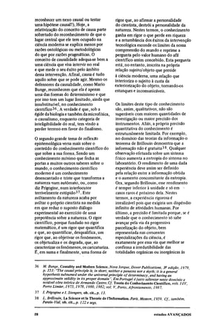 reconhecer um nexo causal ou testar                rigor que, ao afirmar a personalidade
uma hipótese causal?). Hoje, a                     do cientista, destrói a personalidade da
relativização do conceito de causa parte           natureza. Nestes termos, o conhecimento
sobretudo do reconhecimento de que o               ganha em rigor o que perde em riqueza
lugar central que ele tem ocupado na               e a retumbância dos êxitos da intervenção
ciência moderna se explica menos por               tecnológica esconde os limites da nossa
razões ontológicas ou metodológicas                compreensão do mundo e reprime a
do que por razões pragmáticas. O                   pergunta pelo valor humano do afã
conceito de causalidade adequa-se bem a            científico assim concebido. Esta pergunta
uma ciência que visa intervir no real              está, no entanto, inscrita na própria
e que mede o seu êxito pelo âmbito                 relação sujeito/objeto que preside
dessa intervenção. Afinal, causa é tudo            à ciência moderna, uma relação que
aquilo sobre que se pode agir. Mesmo os            interioriza o sujeito à custa da
defensores da causalidade, como Mario              exteriorização do objeto, tornando-os
Bunge, reconhecem que ela é apenas                 estanques e incomunicáveis.
uma das formas do determinismo e que
por isso tem um lugar limitado, ainda que
insubstituível, no conhecimento                    Os limites deste tipo de conhecimento
científico36. A verdade é que, sob a               são, assim, qualitativos, não são
égide da biologia e também da microfísica,         superáveis com maiores quantidades de
o causalismo, enquanto categoria de                investigação ou maior precisão dos
inteligibilidade do real, tem vindo a              instrumentos. Aliás, a própria precisão
perder terreno em favor do finalismo.              quantitativa do conhecimento é
                                                   estruturalmente limitada. Por exemplo,
O segundo grande tema de reflexão                  no domínio das teorias da informação o
epistemológica versa mais sobre o                  teorema de Brillouin demonstra que a
conteúdo do conhecimento científico do             informação não é gratuita 38 . Qualquer
que sobre a sua forma. Sendo um                    observação efetuada sobre um sistema
conhecimento mínimo que fecha as                   físico aumenta a entropia do sistema no
portas a muitos outros saberes sobre o             laboratório, O rendimento de uma dada
mundo, o conhecimento científico                   experiência deve assim ser definido
moderno é um conhecimento                          pela relação entre a informação obtida
desencantado e triste que transforma a             e o aumento concomitante da entropia.
natureza num autômato, ou, como                    Ora, segundo Brillouin, esse rendimento
diz Prigogine, num interlocutor                    é sempre inferior à unidade e só em
terrivelmente estúpido 37 . Este                   casos raros é próximo dela. Nestes
aviltamento da natureza acaba por                  termos, a experiência rigorosa é
aviltar o próprio cientista na medida              irrealizável pois que exigiria um dispendio
em que reduz o suposto diálogo                     infinito de atividades humanas. Por
experimental ao exercício de uma                   último, a precisão é limitada porque, se é
prepotência sobre a natureza. O rigor              verdade que o conhecimento só sabe
científico, porque fundado no rigor                avançar pela via da progressiva
matemático, é um rigor que quantifica              parcelização do objeto, bem
e que, ao quantificar, desqualifica, um            representada nas crescentes
rigor que, ao objetivar os fenômenos,              especializações da ciência, é
os objetualiza e os degrada, que, ao               exatamente por essa via que melhor se
caracterizar os fenômenos, os caricaturiza.        confirma a irredutibilidade das
É, em suma e finalmente, uma forma de              totalidades orgânicas ou inorgânicas às

36
       M. Bunge, Causality and Modem Science. Nova Iorque, Dover Publications, 3a edição, 1979,
       p. 353: "The causal principle is, in short, neither a panacea nor a myth; it is a general
       hypothesis subsumed under the universal principle of determinacy, and having an
       approximate validity in its proper domain". Em Portugal é justo salientar neste domínio a
       notável obra teórica de Armando Castro. Cf. Teoria do Conhecimento Científico, vols. I-IV,
       Porto Limiar, 1975, 1978, 1980, 1982; vol V, Porto, Afrontamento, 1987.
37
     I. Prigogine e I. Stengers, ob. cit., p. 13.
38
      L. Brillouin, La Science et la Theorie de l'Information. Paris, Masson, 1959. Cf., também,
      Parain-Vial, ob. cit., p. 122 e segs.
 