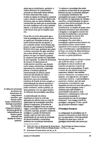 partes que as constituem e, portanto, o            "A ciência e a tecnologia têm vindo
                         caráter distorsivo do conhecimento                 a revelar-se as duas faces de um processo
                         centrado na observação destas últimas.             histórico em que os interesses militares
                         Os fatos observados têm vindo a                    e os interesses econômicos vão
                         escapar ao regime de isolamento prisional          convergindo até quase à indistinção"40.
                         a que a ciência os sujeita. Os objetos têm         No domínio da organização do trabalho
                         fronteiras cada vez menos definidas; são           científico, a industrialização da ciência
                         constituídos por anéis que se entrecruzam          produziu dois efeitos principais. Por um
                         em teias complexas com os dos restantes            lado, a comunidade científica
                         objetos, a tal ponto que os objetos em             estratificou-se, as relações de poder entre
                         si são menos reais que as relações entre           cientistas tornaram-se mais autoritárias
                         eles.                                              e desiguais e a esmagadora maioria dos
                                                                            cientistas foi submetida a um processo
                          Ficou dito no início desta parte que a            de proletarização no interior dos
                          crise do paradigma da ciência moderna             laboratórios e dos centros de
                          se explica por condições teóricas, que            investigação. Por outro lado, a
                          acabei ilustrativamente de apontar, e             investigação capital-intensiva (assente em
                          por condições sociais. Estas últimas não          instrumentos caros e raros) tornou
                          podem ter aqui tratamento detalhado59.            impossível o livre acesso ao equipamento,
                          Referirei tão-só que, quaisquer que sejam         o que contribuiu para o aprofundamento
                          os limites estruturais de rigor científico,       do fosso, em termos de desenvolvimento
                          não restam dúvidas que o que a ciência            científico e tecnológico, entre os países
                          ganhou em rigor nos últimos quarenta              centrais e os países periféricos.
                          ou cinqüenta anos perdeu em capacidade
                          de auto-regulação. As idéias da autonomia         Pautada pelas condições teóricas e sociais
                          da ciência e do desinteresse do                   que acabei de referir, a crise do
                          conhecimento científico, que durante              paradigma da ciência moderna não
                          muito tempo constituíram a ideologia              constitui um pântano cinzento de
                          espontânea dos cientistas, colapsaram             ceticismo ou de irracionalismo. É antes
                          perante o fenômeno global da                      o retrato de uma família intelectual
                          industrialização da ciência a partir              numerosa e instável, mas também
                          sobretudo das décadas de trinta e                 criativa e fascinante, no momento de se
                          quarenta. Tanto nas sociedades                    despedir, com alguma dor, dos lugares
                          capitalistas como nas sociedades                  conceituais, teóricos c epistemológicos,
                          socialistas de Estado do leste europeu, a         ancestrais e íntimos, mas não mais
                          industrialização da ciência acarretou o           convincentes e securizantes, uma
                          compromisso desta com os centros de               despedida em busca de uma vida melhor a
                          poder econômico, social e político, os            caminho doutras paragens onde o
As idéias da autonomia                                                      otimismo seja mais fundado e a
                           quais passaram a ter um papel decisivo
          da ciência e do                                                   racionalidade mais plural e onde
                           na definição das prioridades científicas.
        desinteresse do                                                     finalmente o conhecimento volte a ser
          conhecimento A industrialização da ciência                        uma aventura encantada. A
         científico, que manifestou-se tanto ao nível das                   caracterização da crise do paradigma
         durante muito aplicações da ciência como ao nível da               dominante traz consigo o perfil do
 tempo constituíram a organização da investigação científica.               paradigma emergente. É esse o perfil
  ideologia espontânea Quanto às aplicações, as bombas de                   que procurarei desenhar a seguir.
          dos cientistas, Hiroshima e Nagasaki foram um sinal
  colapsaram perante o trágico, a princípio visto como acidental            O Paradigma Emergente
    fenômeno global da e fortuito, mas hoje, perante a catástrofe
     industrialização da ecológica e o perigo do holocausto                 A configuração do paradigma que se
         ciência a partir nuclear, cada vez mais visto como                 anuncia no horizonte só pode obter-se
          sobretudo das manifestação de um modo de produção                 por via especulativa. Uma especulação
     décadas de trinta e da ciência inclinado a transformar                 fundada nos sinais que a crise do
               quarenta. acidentes em ocorrências sistemáticas.             paradigma atual emite mas nunca por

                          39
                               Sobre este tema cf. Boaventura de Sousa Santos, "Da Sociologia da Ciência à Política
                               Científica", Revista Crítica de Ciências Sociais, l (1978), p. 11 e segs.
                          40
                               Boaventura de Sousa Santos, ob. cit., p. 26.
 