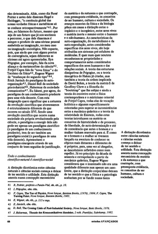 eles determinada. Aliás, como diz René      da matéria e da natureza a que contrapõe,
Poirier e antes dele disseram Hegel e       com pressuposta evidência, os conceitos
Heidegger, "a coerência global das          de ser humano, cultura e sociedade. Os
nossas verdades físicas e metafísicas só    avanços recentes da física e da biologia
se conhece retrospectivamente"41. Por       põem em causa a distinção entre o
isso, ao falarmos do futuro, mesmo que      orgânico e o inorgânico, entre seres vivos
seja de um futuro que já nos sentimos       e matéria inerte e mesmo entre o humano
a percorrer, o que dele dissermos é         e o não-humano. As características da
sempre o produto de uma síntese pessoal auto-organização, do metabolismo e da
embebida na imaginação, no meu caso         auto-reprodução, antes consideradas
na imaginação sociológica. Não espanta,     específicas dos seres vivos, são hoje
pois, que ainda que com alguns pontos       atribuídas aos sistemas pré-celulares de
de convergência, sejam diferentes as        moléculas. E quer num quer noutros
sínteses até agora apresentadas. Ilya       reconhecem-se propriedades e
Prigogine, por exemplo, fala da nova        comportamentos antes considerados
aliança e da metamorfose da ciência42.      específicos dos seres humanos e das
Fritjof Capra fala da "nova física" e do    relações sociais. A teoria das estruturas
Taoísmo da física43, Eugene Wigner          dissipativas de Prigogine, ou a teoria
de "mudanças do segundo tipo"44,            sinergética de Haken já citadas, mas
Erich Jantsch do paradigma da auto-         também a teoria da ordem implicada
organização45, Daniel Bell da sociedade     de David Bohm, a teoria da matriz-S de
pos-industrial46, Habermas da sociedade     Geoffrey Chew e a filosofia do
comunicativa47. Eu falarei, por agora, do "bootstrap" que lhe subjaz e ainda a
paradigma de um conhecimento prudente teoria do encontro entre a física
para uma vida decente. Com esta             contemporânea e o misticismo oriental
designação quero significar que a natureza de Fritjof Capra, todas elas de vocação
da revolução científica que atravessamos    holística e algumas especificamente
é estruturalmente diferente da que          orientadas para superar as inconsistências
ocorreu no século XVI. Sendo uma            entre a mecânica quântica e a teoria da
revolução científica que ocorre numa        relatividade de Einstein, todas estas
sociedade ela própria revolucionada pela    teorias introduzem na matéria os
ciência, o paradigma a emergir dela não     conceitos de historicidade e de processo,
pode ser apenas um paradigma científico     de liberdade, de auto-determinação e até
(o paradigma de um conhecimento             de consciência que antes o homem e a
prudente), tem de ser também um             mulher tinham reservado para si. É como            A distinção dicotômica
paradigma social (o paradigma de uma        se o homem e a mulher se tivessem                  entre ciências naturais
vida decente). Apresentarei o               lançado na aventura de conhecer os                 e ciências sociais
paradigma emergente através de um           objetos mais distantes e diferentes de             começa a deixar
conjunto de teses seguidas de justificação. si próprios, para, uma vez aí chegados,            de ter sentido e
                                            se descobrirem refletidos como num                 utilidade. Esta distinção
                                            espelho. Já no princípio da década de              assenta numa concepção
Todo o conhecimento                         sessenta e extrapolando a partir da                mecanicista da matéria
científico-natural é científico-social      mecânica quântica, Eugene Wigner                   e da natureza a que
                                            considerava que o inanimado não era uma            contrapõe, com
A distinção dicotômica entre ciências       qualidade diferente mas apenas um caso-            pressuposta evidência,
naturais e ciências sociais começa a deixar limite, que a distinção corpo/alma deixara         os conceitos de ser
de ter sentido e utilidade. Esta distinção  de ter sentido e que a física e a psicologia       humano, cultura e
 assenta numa concepção mecanicista         acabariam por se fundir numa única                 sociedade.

41
      R. Poirier, prefácio a Parain-Vial, ob. cit.,p. 10.
42
      L Prigogine, obs. cits.
43
      F. Capra, The Tao of Physics, Nova Iorque, Bantam Books, (1976), 1984; F. Capra, The
      Turning Point. Nova Iorque, Bantam Books, 1983.
44
      E. Wigner, ob. cit., p.215 e segs.
45
      E. Jantsch, obs. cits.
46
      D. Bell, The Coming Crisis of Post-Industrial Society. Nova Iorque, Basic Books, 1976.
47
     J. Habermas, Theorie des Kommunikativen Handelns, 2 vols. Frankfut, Suhrkamp, 1982.
 