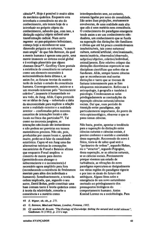 ciência48. Hoje é possível ir muito além        interdependentes sem, no entanto,
 da mecânica quântica. Enquanto esta             estarem ligadas por nexo de causalidade.
 introduziu a consciência no ato do              São antes duas projeções, mutuamente
 conhecimento, nós temos hoje de a               envolventes, de uma realidade mais alta
 introduzir no próprio objeto do                 que não é nem matéria nem consciência.
 conhecimento, sabendo que, com isso, a          O conhecimento do paradigma emergente
 distinção sujeito/objeto sofrerá uma            tende assim a ser um conhecimento não-
 transformação radical. Num certo                dualista, um conhecimento que se funda
 regresso ao pan-psiquismo leibniziano,          na superação das distinções tão familiares
 começa hoje a reconhecer-se uma                 e óbvias que até há pouco considerávamos
 dimensão psíquica na natureza, "a mente         insubstituíveis, tais como natureza/
mais ampla" de que fala Bateson, da qual         cultura, natural/artificial, vivo/inanimado,
 a mente humana é apenas uma parte, uma          mente/matéria, observador/observado,
mente imanente ao sistema social global          subjetivo/objetivo, coletivo/individual,
e à ecologia planetária que alguns               animal/pessoa. Este relativo colapso das
chamam Deus49. Geoffrey Chew postula             distinções dicotômicas repercute-se nas
a existência de consciência na natureza          disciplinas científicas que sobre elas se
como um elemento necessário à                    fundaram. Aliás, sempre houve ciências
autoconsistência desta última e, se              que se reconheceram mal nestas
assim for, as futuras teorias da matéria         distinções e tanto que se tiveram de
terão de incluir o estudo da consciência         fraturar internamente para se lhes
humana. Convergentemente, assiste-se a           adequarem minimamente. Refiro-me à
 um renovado interesse pelo "inconsciente        antropologia, à geografia e também à
coletivo", imanente à humanidade no              psicologia. Condensaram-se nelas
seu todo, de Jung. Aliás, Capra pretende         privilegiadamente as contradições da
ver as idéias de Jung — sobretudo a idéia        separação ciências naturais/ciências
da sincronicidade para explicar a relação        sociais. Daí que, num período de
entre a realidade exterior e a realidade         transição entre paradigmas, seja
interior — confirmadas pelos recentes            particularmente importante, do ponto de
conceitos de interações locais e não-            vista epistemológico, observar o que se
locais na física das partículas 50 . Tal         passa nessas ciências.
como na sincronia jungiana, as
interações não-locais são instantâneas           Não basta, porém, apontar a tendência
e não podem ser previstas em termos              para a superação da distinção entre
matemáticos precisos. Não são, pois,             ciências naturais e ciências sociais, é
produzidas por causas locais e, quando           preciso conhecer o sentido e conteúdo
muito, poder-se-á falar da causalidade           dessa superação. Recorrendo de novo à
estatística. Capra vê em Jung uma das            física, trata-se de saber qual será o
alternativas teóricas às concepções              "parâmetro de ordem", segundo Haken,
mecanicistas de Freud e Bateson afirma           ou o "atractor", segundo Prigogine,
que enquanto Freud ampliou o                     dessa superação, se as ciências naturais,
conceito de mente para dentro                    se as ciências sociais. Precisamente
(permitindo-nos abranger o                       porque vivemos um estado de
subsconsciente e o inconsciente) é               turbulência, as vibrações do novo
necessário agora ampliá-lo para fora             paradigma repercutem-se desigualmente
(reconhecendo a existência de fenômenos          nas várias regiões do paradigma vigente
mentais para além dos individuais e              e por isso os sinais do futuro são
humanos). Semelhantemente, a teoria da           ambíguos. Alguns lêem neles a
ordem implicada, que, segundo o seu              emergência de um novo naturalismo
autor, David Bohm, pode constituir uma           centrado no privilegiamento dos
base comum tanto à teoria quântica como          pressupostos biológicos do
à teoria da relatividade, concebe a              comportamento humano. Assim
consciência e a matéria como                     Konrad Lorenz ou a sociobiologia. Para
48
     E. Wigner, ob. cit., p. 271.
49
     G. Bateson, Mind and Nature, Londres, Fontana, 1985.
50
     Cf. também M. Bowen, "The Ecology of Knowledge: linking the natural and social sciences",
     Geoforum 16 (1985), p. 213 e segs.
 
