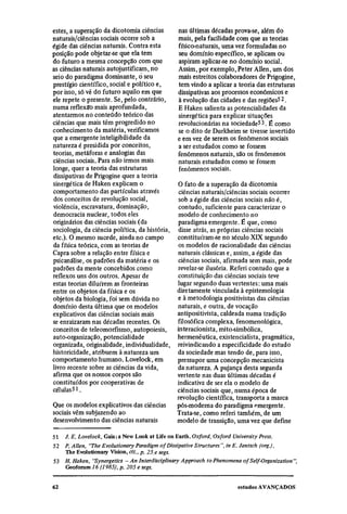 estes, a superação da dicotomia ciências        nas últimas décadas prova-se, além do
naturais/ciências sociais ocorre sob a          mais, pela facilidade com que as teorias
égide das ciências naturais. Contra esta        físico-naturais, uma vez formuladas no
posição pode objetar-se que ela tem             seu domínio específico, se aplicam ou
do futuro a mesma concepção com que             aspiram aplicar-se no domínio social.
as ciências naturais autojustificam, no         Assim, por exemplo, Peter Allen, um dos
seio do paradigma dominante, o seu              mais estreitos colaboradores de Prigogine,
prestígio científico, social e político e,      tem vindo a aplicar a teoria das estruturas
por isso, só vê do futuro aquilo em que         dissipativas aos processos econômicos e
ele repete o presente. Se, pelo contrário,      à evolução das cidades e das regiões52.
numa reflexão mais aprofundada,                 E Haken salienta as potencialidades da
atentarmos no conteúdo teórico das              sinergética para explicar situações
ciências que mais têm progredido no             revolucionárias na sociedade53. É como
conhecimento da matéria, verificamos            se o dito de Durkheim se tivesse invertido
que a emergente inteligibilidade da             e em vez de serem os fenômenos sociais
natureza é presidida por conceitos,             a ser estudados como se fossem
teorias, metáforas e analogias das              fenômenos naturais, são os fenômenos
ciências sociais. Para não irmos mais           naturais estudados como se fossem
longe, quer a teoria das estruturas             fenômenos sociais.
dissipativas de Prigogine quer a teoria
sinergética de Haken explicam o                 O fato de a superação da dicotomia
comportamento das partículas através             ciências naturais/ciências sociais ocorrer
dos conceitos de revolução social,              sob a égide das ciências sociais não é,
violência, escravatura, dominação,               contudo, suficiente para caracterizar o
democracia nuclear, todos eles                  modelo de conhecimento no
originários das ciências sociais (da            paradigma emergente. É que, como
sociologia, da ciência política, da história,    disse atrás, as próprias ciências sociais
etc.). O mesmo sucede, ainda no campo           constituíram-se no século XIX segundo
da física teórica, com as teorias de             os modelos de racionalidade das ciências
Capra sobre a relação entre física e            naturais clássicas e, assim, a égide das
psicanálise, os padrões da matéria e os         ciências sociais, afirmada sem mais, pode
padrões da mente concebidos como                revelar-se ilusória. Referi contudo que a
reflexos uns dos outros. Apesar de              constituição das ciências sociais teve
estas teorias diluírem as fronteiras            lugar segundo duas vertentes: uma mais
entre os objetos da física e os                 diretamente vinculada à epistemologia
objetos da biologia, foi sem dúvida no          e à metodologia positivistas das ciências
domínio desta última que os modelos             naturais, e outra, de vocação
explicativos das ciências sociais mais          antipositivista, caldeada numa tradição
se enraizaram nas décadas recentes. Os          filosófica complexa, fenomenológica,
conceitos de teleomorfismo, autopoiesis,        interacionista, mito-simbólica,
auto-organização, potencialidade                hermenêutica, existencialista, pragmática,
organizada, originalidade, individualidade,     reivindicando a especificidade do estudo
historicidade, atribuem à natureza um           da sociedade mas tendo de, para isso,
comportamento humano. Lovelock, em              pressupor uma concepção mecanicista
livro recente sobre as ciências da vida,        da natureza. A pujança desta segunda
afirma que os nossos corpos são                 vertente nas duas últimas décadas é
constituídos por cooperativas de                indicativa de ser ela o modelo de
células 51 .                                    ciências sociais que, numa época de
                                                revolução científica, transporta a marca
Que os modelos explicativos das ciências        pós-moderna do paradigma emergente.
sociais vêm subjazendo ao                       Trata-se, como referi também, de um
desenvolvimento das ciências naturais           modelo de transição, uma vez que define
51
   J. E. Lovelock, Gaia: a New Look at Life on Earth. Oxford, Oxford University Press.
52
   P. Allen, "The Evolutionary Paradigm of Dissipative Structures", in E. Jantsch (org),
   The Evolutionary Vision, cit., p. 25 e segs.
53 H. Haken, "Synergetics — An Interdisciplinary Approach to Phenomena of Self-Organization",
   Geoforum 16 (1985), p. 205 e segs.
 