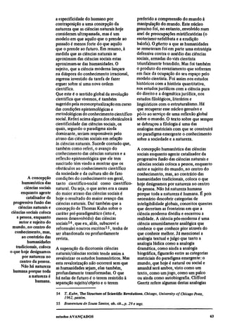 a especificidade do humano por                             preferido a compreensão do mundo à
                             contraposição a uma concepção da                           manipulação do mundo. Este núcleo
                             natureza que as ciências naturais hoje                     genuíno foi, no entanto, envolvido num
                             consideram ultrapassada, mas é um                          anel de preocupações mistificatórias (o
                             modelo em que aquilo que o prende ao                       esoterismo nefelibata e a erudição
                             passado é menos forte do que aquilo                        balofa). O ghetto a que as humanidades
                             que o prende ao futuro. Em resumo, à                       se remeteram foi em parte uma estratégia
                             medida que as ciências naturais se                         defensiva contra o assédio das ciências
                             aproximam das ciências sociais estas                       sociais, armadas do viés cientista
                             aproximam-se das humanidades. O                            triunfalmente brandido. Mas foi também
                             sujeito, que a ciência moderna lançara                     o produto do esvaziamento que sofreram
                             na diáspora do conhecimento irracional,                    em face da ocupação do seu espaço pelo
                             regressa investido da tarefa de fazer                      modelo cientista. Foi assim nos estudos
                             erguer sobre si uma nova ordem                             históricos com a história quantitativa,
                             científica.                                                nos estudos jurídicos com a ciência pura
                             Que este é o sentido global da revolução                   do direito e a dogmática jurídica, nos
                             científica que vivemos, é também                           estudos filológicos, literários e
                             sugerido pela reconceptualização em curso                  lingüísticos com o estruturalismo. Há
                             das condições epistemológicas e                            que recuperar esse núcleo genuíno e
                             metodológicas do conhecimento científico                   pô-lo ao serviço de uma reflexão global
                             social. Referi acima alguns dos obstáculos à               sobre o mundo. O texto sobre que sempre
                             cientificidade das ciências sociais, os                    se debruçou a filologia é uma das
                             quais, segundo o paradigma ainda                           analogias matriciais com que se construirá
                             dominante, seriam responsáveis pelo                        no paradigma emergente o conhecimento
                             atraso das ciências sociais em relação                     sobre a sociedade e a natureza.
                             às ciências naturais. Sucede contudo que,
                             também como referi, o avanço do                            A concepção humanística das ciências
                             conhecimento das ciências naturais e a                     sociais enquanto agente catalisador da
                             reflexão epistemológica que ele tem                        progressiva fusão das ciências naturais e
                             suscitado têm vindo a mostrar que os                       ciências sociais coloca a pessoa, enquanto
                             obstáculos ao conhecimento científico                      autor e sujeito do mundo, no centro do
                             da sociedade e da cultura são de fato                      conhecimento, mas, ao contrário das
            A concepção      condições do conhecimento em geral,                        humanidades tradicionais, coloca o que
        humanística das      tanto científico-social como científico-                   hoje designamos por natureza no centro
          ciências sociais   natural. Ou seja, o que antes era a causa                  da pessoa. Não há natureza humana
        enquanto agente      do maior atraso das ciências sociais é                     porque toda a natureza é humana. É pois
           catalisador da    hoje o resultado do maior avanço das                       necessário descobrir categorias de
  progressiva fusão das      ciências naturais. Daí também que a                        inteligibilidade globais, conceitos quentes
      ciências naturais e    concepção de Thomas Kuhn sobre o                           que derretam as fronteiras em que a
ciências sociais coloca      caráter pré-paradigmático (isto é,                         ciência moderna dividiu e encerrou a
    a pessoa, enquanto       menos desenvolvido) das ciências                           realidade. A ciência pós-moderna é uma
      autor e sujeito do     sociais54, que eu, aliás, subscrevi e                      ciência assumidamente analógica que
 mundo, no centro do         reformulei noutros escritos55, tenha de                    conhece o que conhece pior através do
   conhecimento, mas,        ser abandonada ou profundamente                            que conhece melhor. Já mencionei a
        ao contrário das     revista.                                                   analogia textual e julgo que tanto a
            humanidades                                                                 analogia lúdica como a analogia
    tradicionais, coloca     A superação da dicotomia ciências                          dramática, como ainda a analogia
o que hoje designamos        naturais/ciências sociais tende assim a                    biográfica, figurarão entre as categorias
         por natureza no     revalorizar os estudos humanísticos. Mas                   matriciais do paradigma emergente: o
       centro da pessoa.     esta revalorização não ocorrerá sem que                    mundo, que hoje é natural ou social e
        Não há natureza      as humanidades sejam, elas também,                         amanhã será ambos, visto como um
  humana porque toda         profundamente transformadas. O que                         texto, como um jogo, como um palco
             a natureza é    há nelas de futuro é o terem resistido à                   ou ainda como autobiografia. Clifford
                 humana.     separação sujeito/objeto e o terem                         Geertz refere algumas destas analogias

                             54
                                  T. Kuhn, The Structureof Scientific Revolutions. Chicago, University of Chicago Press,
                                  1962, passim.
                             55
                                  Boaventura de Sousa Santos, ob. cit., p. 29 e segs.
 
