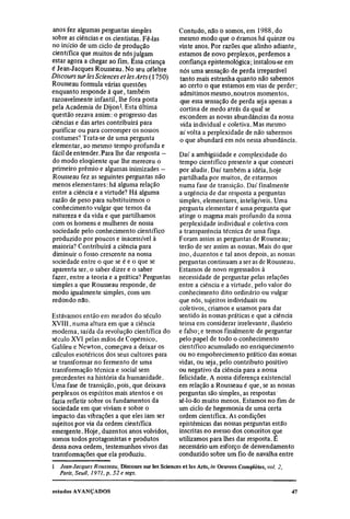 anos fez algumas perguntas simples                  Contudo, não o somos, em 1988, do
sobre as ciências e os cientistas. Fê-las           mesmo modo que o éramos há quinze ou
no início de um ciclo de produção                   vinte anos. Por razões que alinho adiante,
científica que muitos de nós julgam                 estamos de novo perplexos, perdemos a
estar agora a chegar ao fim. Essa criança           confiança epistemológica; instalou-se em
é Jean-Jacques Rousseau. No seu célebre             nós uma sensação de perda irreparável
Discours sur les Sciences et les Arts (1750)        tanto mais estranha quanto não sabemos
Rousseau formula várias questões                    ao certo o que estamos em vias de perder;
enquanto responde à que, também                     admitimos mesmo, noutros momentos,
razoavelmente infantil, lhe fora posta              que essa sensação de perda seja apenas a
pela Academia de Dijon1. Esta última                cortina de medo atrás da qual se
questão rezava assim: o progresso das               escondem as novas abundancias da nossa
ciências e das artes contribuirá para               vida individual e coletiva. Mas mesmo
purificar ou para corromper os nossos               aí volta a perplexidade de não sabermos
costumes? Trata-se de uma pergunta                  o que abundará em nós nessa abundância.
elementar, ao mesmo tempo profunda e
fácil de entender. Para lhe dar resposta -          Daí a ambigüidade e complexidade do
do modo eloqüente que lhe mereceu o                 tempo científico presente a que comecei
primeiro prêmio e algumas inimizades -              por aludir. Daí também a idéia, hoje
Rousseau fez as seguintes perguntas não             partilhada por muitos, de estarmos
menos elementares: há alguma relação                numa fase de transição. Daí finalmente
entre a ciência e a virtude? Há alguma              a urgência de dar resposta a perguntas
razão de peso para substituirmos o                  simples, elementares, inteligíveis. Uma
conhecimento vulgar que temos da                    pergunta elementar é uma pergunta que
natureza e da vida e que partilhamos                atinge o magma mais profundo da nossa
com os homens e mulheres de nossa                   perplexidade individual e coletiva com
sociedade pelo conhecimento científico              a transparência técnica de uma fisga.
produzido por poucos e inacessível à                Foram assim as perguntas de Rousseau;
maioria? Contribuirá a ciência para                 terão de ser assim as nossas. Mais do que
diminuir o fosso crescente na nossa                 isso, duzentos e tal anos depois, as nossas
sociedade entre o que se é e o que se               perguntas continuam a ser as de Rousseau.
aparenta ser, o saber dizer e o saber               Estamos de novo regressados à
fazer, entre a teoria e a prática? Perguntas        necessidade de perguntar pelas relações
simples a que Rousseau responde, de                 entre a ciência e a virtude, pelo valor do
modo igualmente simples, com um                     conhecimento dito ordinário ou vulgar
redondo não.                                        que nós, sujeitos individuais ou
                                                    coletivos, criamos e usamos para dar
Estávamos então em meados do século                 sentido às nossas práticas e que a ciência
XVIII, numa altura em que a ciência                 teima em considerar irrelevante, ilusório
moderna, saída da revolução científica do           e falso; e temos finalmente de perguntar
século XVI pelas mãos de Copérnico,                 pelo papel de todo o conhecimento
Galileu e Newton, começava a deixar os              científico acumulado no enriquecimento
cálculos esotéricos dos seus cultores para          ou no empobrecimento prático das nossas
se transformar no fermento de uma                   vidas, ou seja, pelo contributo positivo
transformação técnica e social sem                  ou negativo da ciência para a nossa
precedentes na história da humanidade.              felicidade. A nossa diferença existencial
Uma fase de transição, pois, que deixava            em relação a Rousseau é que, se as nossas
perplexos os espíritos mais atentos e os            perguntas são simples, as respostas
fazia refletir sobre os fundamentos da              sê-lo-ão muito menos. Estamos no fim de
sociedade em que viviam e sobre o                   um ciclo de hegemonia de uma certa
impacto das vibrações a que eles iam ser            ordem científica. As condições
sujeitos por via da ordem científica                epistêmicas das nossas perguntas estão
emergente. Hoje, duzentos anos volvidos,            inscritas no avesso dos conceitos que
somos todos protagonistas e produtos                utilizamos para lhes dar resposta. É
dessa nova ordem, testemunhos vivos das             necessário um esforço de desvendamento
transformações que ela produziu.                    conduzido sobre um fio de navalha entre
l
    Jean-Jacques Rousseau, Discours sur les Sciences et les Arts, in Oeuvres Completes, vol. 2,
    Paris, Seuil, 1971, p. 52 e segs.
 