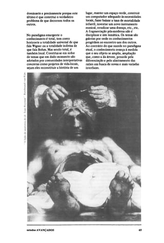 dominante e precisamente porque este     lugar, manter um espaço verde, construir
último é que constitui o verdadeiro      um computador adequado às necessidades
problema de que decorrem todos os        locais, fazer baixar a taxa de mortalidade
outros.                                  infantil, inventar um novo instrumento
                                         musical, erradicar uma doença, etc., etc.
                                         A fragmentação pós-moderna não é
No paradigma emergente o                 disciplinar e sim temática. Os temas são
conhecimento é total, tem como           galerias por onde os conhecimentos
horizonte a totalidade universal de que  progridem ao encontro uns dos outros.
fala Wigner ou a totalidade indivisa de  Ao contrário do que sucede no paradigma
que fala Bohm. Mas sendo total, é        atual, o conhecimento avança à medida
também local. Constitui-se em redor      que o seu objeto se amplia, ampliação
de temas que em dado momento são         que, como a da árvore, procede pela
adotados por comunidades interpretativas diferenciação e pelo alastramento das
concretas como projetos de vida.locais,  raízes em busca de novas e mais variadas
sejam eles reconstituir a história de um
 