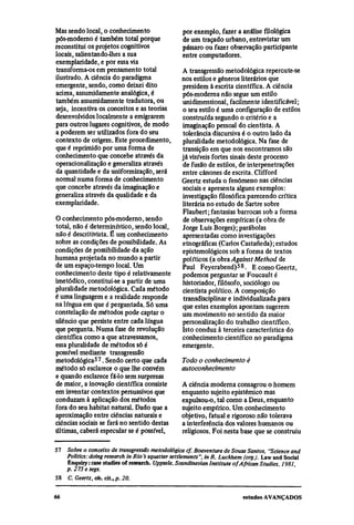 Mas sendo local, o conhecimento                    por exemplo, fazer a análise filológica
pós-moderno é também total porque                  de um traçado urbano, entrevistar um
reconstitui os projetos cognitivos                 pássaro ou fazer observação participante
locais, salientando-lhes a sua                     entre computadores.
exemplaridade, e por essa via
transforma-os em pensamento total                  A transgressão metodológica repercute-se
ilustrado. A ciência do paradigma                  nos estilos e gêneros literários que
emergente, sendo, como deixei dito                 presidem à escrita científica. A ciência
acima, assumidamente analógica, é                  pós-moderna não segue um estilo
também assumidamente tradutora, ou                 unidimensional, facilmente identificável;
seja, incentiva os conceitos e as teorias          o seu estilo é uma configuração de estilos
desenvolvidos localmente a emigrarem               construída segundo o critério e a
para outros lugares cognitivos, de modo            imaginação pessoal do cientista. A
a poderem ser utilizados fora do seu               tolerância discursiva é o outro lado da
contexto de origem. Este procedimento,             pluralidade metodológica. Na fase de
que é reprimido por uma forma de                   transição em que nos encontramos são
conhecimento que concebe através da                já visíveis fortes sinais deste processo
operacionalização e generaliza através             de fusão de estilos, de interpenetrações
da quantidade e da uniformização, será             entre cânones de escrita. Clifford
normal numa forma de conhecimento                  Geertz estuda o fenômeno nas ciências
que concebe através da imaginação e                sociais e apresenta alguns exemplos:
generaliza através da qualidade e da               investigação filosófica parecendo crítica
exemplaridade.                                     literária no estudo de Sartre sobre
                                                   Flaubert; fantasias barrocas sob a forma
O conhecimento pós-moderno, sendo                   de observações empíricas (a obra de
total, não é determinístico, sendo local,          Jorge Luis Borges); parábolas
não é descritivista. É um conhecimento             apresentadas como investigações
sobre as condições de possibilidade. As            etnográficas (Carlos Castañeda); estudos
condições de possibilidade da ação                 epistemológicos sob a forma de textos
humana projetada no mundo a partir                 políticos (a obra Against Method de
de um espaço-tempo local. Um                       Paul Feyerabend)58. E como Geertz,
conhecimento deste tipo é relativamente            podemos perguntar se Foucault é
imetódico, constitui-se a partir de uma            historiador, filósofo, sociólogo ou
pluralidade metodológica. Cada método              cientista político. A composição
é uma linguagem e a realidade responde              transdisciplinar e individualizada para
na língua em que é perguntada. Só uma              que estes exemplos apontam sugerem
constelação de métodos pode captar o               um movimento no sentido da maior
silêncio que persiste entre cada língua            personalização do trabalho científico.
que pergunta. Numa fase de revolução               Isto conduz à terceira característica do
científica como a que atravessamos,                conhecimento científico no paradigma
essa pluralidade de métodos só é                   emergente.
possível mediante transgressão
metodológica57. Sendo certo que cada               Todo o conhecimento é
método só esclarece o que lhe convém               autoconhecimento
e quando esclarece fá-lo sem surpresas
de maior, a inovação científica consiste           A ciência moderna consagrou o homem
em inventar contextos persuasivos que              enquanto sujeito epistêmico mas
conduzam à aplicação dos métodos                   expulsou-o, tal como a Deus, enquanto
fora do seu habitat natural. Dado que a            sujeito empírico. Um conhecimento
aproximação entre ciências naturais e              objetivo, fatual e rigoroso não tolerava
ciências sociais se fará no sentido destas         a interferência dos valores humanos ou
últimas, caberá especular se é possível,           religiosos. Foi nesta base que se construiu

57
     Sobre o conceito de transgressão metodológica cf. Boaventura de Sousa Santos, "Science and
     Politics: doing research in Rio's squatter settlements ", in R. Luckham (org.). Law and Social
     Enquiry :case studies of research. Uppsala, Scandinavian Institute of African Studies, 1981,
     p.275 e segs.
58
     C. Geertz, ob. cit., p. 20.
 