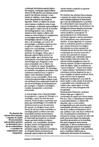 a distinção dicotômica sujeito/objeto.        sociais vieram a explodir no período
                            No entanto, a distinção sujeito/objeto        pós-estruturalista.
                            nunca foi tão pacífica nas ciências sociais
                            quanto nas ciências naturais e a isso         No domínio das ciências físico-naturais,
                            mesmo se atribuiu, como disseco maior         o regresso do sujeito fora já anunciado
                            atraso das primeiras em relação às            pela mecânica quântica ao demonstrar
                            segundas. Afinal, os objetos de estudo        que o ato de conhecimento e o produto
                            eram homens e mulheres como os que            do conhecimento eram inseparáveis. Os
                            os estudavam. A distinção epistemológica      avanços da microfísica, da astrofísica e da
                            entre sujeito e objeto teve de se articular   biologia das últimas décadas restituíram
                            metodológicamente com a distância             à natureza as propriedades de que a
                            empírica entre sujeito e objeto. Isto         ciência moderna a expropriara. O
                            mesmo se .torna evidente sé compararmos       aprofundamento do conhecimento
                            as estratégias metodológicas da               conduzido segundo a matriz materialista
                            antropologia cultural e social, por um        veio a desembocar num conhecimento
                            lado, e da sociologia, por outro. Na          idealista. A nova dignidade da natureza
                            antropologia, a distância empírica entre      mais se consolidou quando se verificou
                            o sujeito e o objeto era enorme. O            que o desenvolvimento tecnológico
                            sujeito era o antropólogo, o europeu          desordenado nos tinha separado da
                            civilizado, o objeto era o povo               natureza em vez de nos unir a ela e que
                            primitivo ou selvagem. Neste caso, a          a exploração da natureza tinha sido o
                            distinção sujeito/objeto aceitou ou           veículo da exploração do homem.
                            mesmo exigiu que a distância fosse            O desconforto que a distinção sujeito/
                            relativamente encurtada através do uso de     objeto sempre tinha provocado nas
                            metodologias que obrigavam a uma              ciências sociais propagava-se assim às
                            maior intimidade com o objeto, ou             ciências naturais. O sujeito regressava na
                            seja, o trabalho de campo etnográfico,        veste dó objeto. Aliás, os conceitos de
                            a observação participante. Na sociologia,     "mente imanente", "mente mais ampla"
                            ao contrário, era pequena ou mesmo nula       e "mente coletiva" de Bateson e outros
                            a distância empírica entre o sujeito e        constituem notícias dispersas de que o
                            objeto: eram cientistas europeus a            outro foragido da ciência moderna, Deus,
                            estudar os seus concidadãos. Neste caso,      pode estar em vias de regressar.
                            a distinção epistemológica obrigou a que      Regressará transfigurado, sem nada de
                            esta distância fosse aumentada através do     divino senão o nosso desejo de harmonia
                            uso de metodologias de distanciamento:        e comunhão com a natureza que nos
                            por exemplo, o inquérito sociológico,         rodeia e que, vemos agora, é o mais
                            a análise documental e a entrevista           íntimo de nós. Uma nova gnose está
                            estruturada.                                  em gestação.
                                                                          Parafraseando Clausewitz, podemos
                            A antropologia, entre a descolonização        afirmar hoje que o objeto é a
                            do pós-guerra e a guerra do Vietnam, e a      continuação do sujeito por outros meios.
                            sociologia, a partir do final dos anos        Por isso, todo o conhecimento científico
                            sessenta, foram levadas a questionar este     é autoconhecimento. A ciência não
                            status quo metodológico e as noções de        descobre, cria, e o ato criativo
                            distância social em que ele assentava.        protagonizado por cada cientista e pela
                            De repente, os selvagens foram vistos         comunidade científica no seu conjunto
                            dentro de nós nas nossas sociedades e a       tem de se conhecer intimamente antes
                            sociologia passou a utilizar com mais         que conheça o que com ele se conhece do
       No domínio das       intensidade métodos anteriormente             real. Os pressupostos metafísicos, os
ciências físico-naturais,   quase monopolizados pela antropologia         sistemas de crenças, os juízos de valor não
   o regresso do sujeito    (a observação participante), ao mesmo         estão antes nem depois da explicação
      fora já anunciado     tempo que nesta última os objetos             científica da natureza ou da sociedade.
pela mecânica quântica      passavam à ser concidadãos, membros           São parte integrante dessa mesma
   ao demonstrar que o      de pleno direito da Organização das           explicação. A ciência moderna não é a
  ato de conhecimento       Nações Unidas, e tinham de ser                única explicação possível da realidade
         e o produto do     estudados segundo métodos sociológicos.       e não há sequer qualquer razão científica
    conhecimento eram       As vibrações destes movimentos na             para a considerar melhor que as
            inseparáveis.   distinção sujeito/objeto nas ciências         explicações alternativas da metafísica,
 