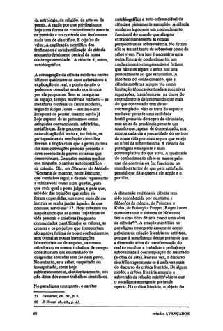 da astrologia, da religião, da arte ou da   autobiográfico e auto-referenciável da
poesia. A razão por que privilegiamos       ciência é plenamente assumido. A ciência
hoje uma forma de conhecimento assente     moderna legou-nos um conhecimento
na previsão e no controle dos fenômenos     funcional do mundo que alargou
nada tem de científico. É o juízo de        extraordinariamente as nossas
valor. A explicação científica dos         perspectivas de sobrevivência. No futuro
fenômenos é autojustificação da ciência    não se tratará tanto de sobreviver como de
enquanto fenômeno central da nossa          saber viver. Para isso é necessária uma
contemporaneidade. A ciência é, assim,      outra forma de conhecimento, um
autobiográfica.                            conhecimento compreensivo e íntimo
                                            que não nos separe e antes nos una
A consagração da ciência moderna nestes     pessoalmente ao que estudamos. A
últimos quatrocentos anos naturalizou a    incerteza do conhecimento, que a
explicação do real, a ponto de não o        ciência moderna sempre viu como
podermos conceber senão nos termos         limitação técnica destinada a sucessivas
por ela propostos. Sem as categorias       superações, transforma-se na chave do
de espaço, tempo, matéria e número — as entendimento de um mundo que mais
metáforas cardeais da física moderna,       do que controlado tem de ser
segundo Roger Jones — sentimo-nos          contemplado. Não se trata do espanto
incapazes de pensar, mesmo sendo já        medieval perante uma realidade
hoje capazes de as pensarmos como          hostil possuída do sopro da divindade,
categorias convencionais, arbitrárias,     mas antes da prudência perante um
metafóricas. Este processo de              mundo que, apesar de domesticado, nos
naturalização foi lento e, no início, os   mostra cada dia a precaridade do sentido
protagonistas da revolução científica      da nossa vida por mais segura que esteja
tiveram a noção clara que a prova íntima   ao nível da sobrevivência. A ciência do
das suas convicções pessoais precedia e    paradigma emergente é mais
dava coerência às provas externas que      contemplativa do que ativa. A qualidade
desenvolviam. Descartes mostra melhor      do conhecimento afere-se menos pelo
que ninguém o caráter autobiográfico       que ele controla ou faz funcionar no
da ciência. Diz, no Discurso do Método: mundo exterior do que pela satisfação
''Gostaria de mostrar, neste Discurso,     pessoal que dá a quem a ele acede e o
que caminhos segui; e de nele representar partilha.
a minha vida como num quadro, para
que cada qual a possa julgar, e para que,
sabedor das opiniões que sobre ele         A dimensão estética da ciência tem
foram expendidas, um novo meio de me       sido reconhecida por cientistas e
instruir se venha juntar àqueles de que    filósofos da ciência, de Poincaré a
costumo servir-me"59. Hoje sabemos ou      Kuhn, de Polanyi a Popper. Roger Jones
suspeitamos que as nossas trajetórias de   considera que o sistema de Newton é
vida pessoais e coletivas (enquanto        tanto uma obra de arte como urna obra
comunidades científicas) e os valores, as  de ciência60. A criação científica no
crenças e os prejuízos que transportam     paradigma emergente assume-se como
são aprova íntima do nosso conhecimento, próxima da criação literária ou artística,
sem o qual as nossas investigações         porque à semelhança destas pretende que
laboratoriais ou de arquivo, os nossos     a dimensão ativa da transformação do
cálculos ou os nossos trabalhos de campo real (o escultor a trabalhar a pedra) seja
constituiriam um emaranhado de             subordinada à contemplação do resultado
diligências absurdas sem fio nem pavio.    (a obra de arte). Por sua vez, o discurso
No entanto, este saber, suspeitado ou      científico aproximar-se-á cada vez mais
insuspeitado, corre hoje                   do discurso da crítica literária. De algum
subterraneamente, clandestinamente, nos modo, a crítica literária anuncia a
não-ditos dos nosso trabalhos científicos. subversão da relação sujeito/objeto que
                                           o paradigma emergente pretende
No paradigma emergente, o caráter          operar. Na crítica literária, o objeto do
59
     Descartes, ob. cit., p. 6.
60
     R. Jones, ob. cit., p. 41.
 