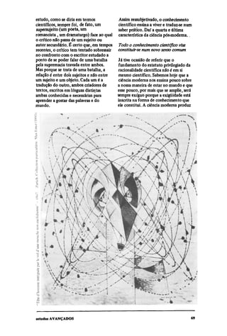 estudo, como se diria em termos              Assim ressubjetivado, o conhecimento
científicos, sempre foi, de fato, um         científico ensina a viver e traduz-se num
supersujeito (um poeta, um                   saber prático. Daí a quarta e última
romancista , um dramaturgo) face ao qual     característica da ciência pós-moderna..
o crítico não passa de um sujeito ou
autor secundário. É certo que, em tempos     Todo o conhecimento científico visa
recentes, o crítico tem tentado sobressair   constituir-se num novo senso comum
no confronto com o escritor estudado a
ponto de se poder falar de uma batalha       Já tive ocasião de referir que o
pela supremacia travada entre ambos.         fundamento do estatuto privilegiado da
Mas porque se trata de uma batalha, a        racionalidade científica não é em si
relação é entre dois sujeitos e não entre    mesmo científico. Sabemos hoje que a
um sujeito e um objeto. Cada um é a          ciência moderna nos ensina pouco sobre
tradução do outro, ambos criadores de        a nossa maneira de estar no mundo e que
textos, escritos em línguas distintas        esse pouco, por mais que se amplie, será
ambas conhecidas e necessárias para          sempre exíguo porque a exigüidade está
aprender a gostar das palavras e do          inscrita na forma de conhecimento que
mundo.                                       ele constitui. A ciência moderna produz
 