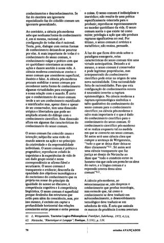conhecimentos e desconhecimentos. Se       e coisas. O senso comum é indisciplinar e
faz do dentista um ignorante               imetódico; não resulta de uma prática
especializado faz do cidadão comum um      especificamente orientada para o
ignorante generalizado.                     produzir; reproduz-se espontaneamente
                                           no suceder quotidiano da vida. O senso
 Ao contrário, a ciência pós-moderna        comum aceita o que existe tal como
 sabe que nenhuma forma de conhecimento existe; privilegia a ação que não produza
 é, em si mesma, racional; só a             rupturas significativas no real. Por
 configuração de todas elas é racional.    último, o senso comum é retórico e
 Tenta, pois, dialogar com outras formas   metafórico; não ensina, persuade.
 de conhecimento deixando-se penetrar
 por elas. A mais importante de todas é o  À luz do que ficou dito atrás sobre o
 conhecimento do senso comum, o            paradigma emergente, estas
 conhecimento vulgar e prático com que      características do senso comum têm uma
 no quotidiano orientamos as nossas        virtude antecipatória. Deixado a si
 ações e damos sentido à nossa vida. A     mesmo, o senso comum é conservador
 ciência moderna construiu-se contra o     e pode legitimar prepotências, mas
 senso comum que considerou superficial, interpenetrado do conhecimento
 ilusório e falso. A ciência pós-moderna    científico pode estar na origem de uma
 procura reabilitar o senso comum por       nova racionalidade. Uma racionalidade
 reconhecer nesta forma de conhecimento feita de racionalidades. Para que esta
 algumas virtualidades para enriquecer      configuração de conhecimentos ocorra
 a nossa relação com o mundo. É certo      é necessário inverter a ruptura
 que o conhecimento do senso comum          epistemológica. Na ciência moderna a
 tende a ser um conhecimento mistificado ruptura epistemológica simboliza o
 e mistificador mas, apesar disso e apesar salto qualitativo do conhecimento do
 de ser conservador, tem uma dimensão       senso comum para o conhecimento
utópica e libertadora que pode ser          científico; na ciência pós-moderna o
 ampliada através do diálogo com o          salto mais importante é o que é dado
conhecimento científico. Essa dimensão      do conhecimento científico para o
aflora em algumas das características do    conhecimento do senso comum. O
conhecimento do senso comum.               conhecimento científico pós-moderno
                                           só se realiza enquanto tal na medida
O senso comum faz coincidir causa e        em que se converte em senso comum.
intenção; subjaz-lhe uma visão do          Só assim será uma ciência clara que
mundo assente na ação e no princípio       cumpre a sentença de Wittgenstein,
 da criatividade e da responsabilidade      "tudo o que se deixa dizer deixa-se
individuais. O senso comum é prático e     dizer claramente"61. Só assim será
pragmático; reproduz-se colado às          uma ciência transparente que faz
trajetórias e às experiências de vida de   justiça ao desejo de Nietzsche ao
um dado grupo social e nessa                dizer que "todo o comércio entre os
correspondência se afirma fiável e         homens visa que cada um possa ler na alma
securizante. O senso comum é               do outro, e a língua comum é a
transparente e evidente; desconfia da      expressão sonora dessa alma
opacidade dos objetivos tecnológicos e     comum"62.
do esoterismo do conhecimento que os
projeta em nome do princípio da            A biência pós-moderna, ao
igualdade do acesso ao discurso, à         sensocomunizar-se, não despreza o
competência cognitiva e à competência      conhecimento que produz tecnologia,
lingüística. O senso comum é superficial   mas entende que, tal como o
porque desdenha das estruturas que         conhecimento se deve traduzir em
estão para além da consciência, mas, por   autoconhecimento, o desenvolvimento
isso mesmo, é exímio em captar a           tecnológico deve traduzir-se em
profundidade horizontal das relações       sabedoria de vida. É esta que assinala
conscientes entre pessoas e entre pessoas  os marcos da prudência à nossa aventura
61
     L. Wittgenstein, Tractatus Logico-Philosophicus. Frankfurt, Suhrkamp, 1973, 4.116.
62
     Nietzsche, "Rhetorique et Langage"; Poetique, 5 (191), p. 139.
 