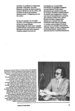 científica. A prudência é a insegurança         investigação que correspondam
assumida e controlada. Tal como                 inteiramente ao paradigma emergente
Descartes, no limiar da ciência moderna,        que aqui delineei. E isso é assim
exerceu a dúvida em vez de a sofrer, nós,       precisamente por estarmos numa fase
no limiar da ciência pós-moderna,               de transição. Duvidamos suficientemente
devemos exercer a insegurança em vez            do passado para imaginarmos o futuro,
de a sofrer.                                    mas vivemos demasiadamente o presente
                                                para podermos realizar nele o futuro.
                                                Estamos divididos, fragmentados.
Na fase de transição e de revolução             Sabemo-nos a caminho mas não
científica, esta insegurança resulta ainda      exatamente onde estamos na jornada.
do fato de a nossa reflexão                     A condição epistemológica da ciência
epistemológica ser muito mais avançada          repercute-se na condição existencial dos
e sofisticada que a nossa prática científica.   cientistas. Afinal, se todo o conhecimento
Nenhum de nós pode neste momento                é autoconhecimento, também todo o
visualizar projetos concretos de                 desconhecimento é autodesconhecimento.
 