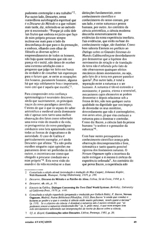 pudessem contemplar o seu trabalho"2.     distinções fundamentais, entre
Por outro lado, Descartes, nessa          conhecimento científico e
maravilhosa autobiografia espiritual que  conhecimento do senso comum, por
é o Discurso do Método e a que voltarei   um lado, e entre natureza e pessoa
mais tarde, diz, referindo-se ao método   humana, por outro. Ao contrário da
por si encontrado: "Porque já colhi dele  ciência aristotélica, a ciência moderna
tais frutos que embora no juízo que faço  desconfia sistematicamente das
de mim próprio procure sempre             evidências da nossa experiência imediata.
inclinar-me mais para o lado da           Tais evidências, que estão na base do
desconfiança do que para o da presunção, conhecimento vulgar, são ilusórias. Como
e embora, olhando com olhar de            bem salienta Einstein no prefácio ao
filósofo as diversas ações e              Diálogo sobre os Grandes Sistemas do
empreendimentos de todos os homens,       Mundo, Galileu esforça-se denodadamente
não haja quase nenhuma que não me         por demonstrar que a hipótese dos
pareça vã e inútil, não deixo de receber  movimentos de rotação e de translação
uma extrema satisfação com o              da terra não é refutada pelo fato de
progresso que julgo ter feito em busca    não observarmos quaisquer efeitos
da verdade e de conceber tais esperanças  mecânicos desses movimentos, ou seja,
para o futuro que, se entre as ocupações  pelo fato de a terra nos parecer parada e
dos homens, puramente homens, alguma      quieta 5 . Por outro lado, é total a
há que seja solidamente boa e importante, separação entre a natureza e o ser
ouso crer que é aquela que escolhi".3     humano. A natureza é tão-só extensão e
                                          movimento; é passiva, eterna e reversível,
Para compreender esta confiança           mecanismos cujos elementos se podem
epistemológica é necessário descrever,    desmontar e depois relacionar sob a
ainda que sucintamente, os principais     forma de leis; não tem qualquer outra
traços do novo paradigma científico.      qualidade ou dignidade que nos impeça
Cientes de que o que os separa do saber   de desvendar os seus mistérios,
aristotélico e medieval ainda dominante   desvendamento que não é contemplativo,
não é apenas nem tanto uma melhor         mas antes ativo, já que visa conhecer a
observação dos fatos como sobretudo       natureza para a dominar e controlar.
uma nova visão do mundo e da vida,        Como diz Bacon, a ciência fará da pessoa
os protagonistas do novo paradigma        humana" o senhor e o possuidor da
conduzem uma luta apaixonada contra       natureza" 6 .
todas as formas de dogmatismo e de
autoridade. O caso de Galileu é           Com base nestes pressupostos o
particularmente exemplar, e é ainda       conhecimento científico avança pela
Descartes que afirma: "Eu não podia       observação descomprometida e livre,
escolher ninguém cujas opiniões me        sistemática e tanto quanto possível
parecessem dever ser preferidas às dos    rigorosa dos fenômenos naturais. O
outros, e encontrava-me como que          Novum Organum opõe a incerteza da
obrigado a procurar conduzir-me a         razão entregue a si mesma à certeza da
mim próprio" 4 . Esta nova visão do       experiência ordenada 7 . Ao contrário do
mundo e da vida reconduz-se a duas        que pensa Bacon, a experiência não

2
    Consultada a edição alemã (introdução e tradução de Max Caspar), Johannes Kepler,
    Welt-Harmonik. Munique, Verlag Oldenbourg, 1939, p. 280.
3
    Descartes, Discurso do Método e as Paixões da Alma. Lisboa, Sá da Costa, 1984, p. 6.
4
    Descartes, ob. cit.,p. 16.
5
    Einstein in Galileu, Dialogue Concerning the Two Chief World Systems. Berkeley, University
    of California Press, 1970, p. xviii.
6
    Consultada a edição espanhola (preparada e traduzida por Gallach Palés), F. Bacon, Novum
    Organum. Madrid, Nueva Biblioteca Filosófica, 1933. Para Bacon "a senda que conduz o
    homem ao poder e a que o conduz à ciência estão muito próximas, sendo quase a mesma"
    (p. 110). Se o objetivo da ciência é dominar a natureza não é menos verdade que "só
    podemos vencer a natureza obedecendo-lhe" (p. 6, grifo meu), o que nem sempre tem
    sido devidamente salientado nas interpretações da teoria de Bacon sobre a ciência.
7
     Cf. A. Koyré, Considerações sobre Descartes. Lisboa, Presença, 1981, p. 30.
 