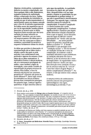 dispensa a teoria prévia, o pensamento            pelo rigor das medições. As qualidades
dedutivo ou mesmo a especulação, mas              intrínsecas do objeto são, por assim
força qualquer deles a não dispensarem,            dizer, desqualificadas e em seu lugar
enquanto instância de confirmação                 passam a imperar as quantidades em que
última, a observação dos fatos. Galileu           eventualmente se podem traduzir. O
só refuta as deduções de Aristóteles na           que não é quantificável é cientificamente
medida em que as acha insustentáveis e é           irrelevante. Em segundo lugar, o método
ainda Einstein quem nos chama a atenção           científico assenta na redução da
para o fato de os métodos experimentais           complexidade. O mundo é complicado
de Galileu serem tão imperfeitos que só           e a mente humana não o pode
por via de especulações ousadas poderia           compreender completamente. Conhecer
preencher as lacunas entre os dados               significa dividir e classificar para depois
empíricos (basta recordar que não havia           poder determinar relações sistemáticas
medições de tempo inferiores ao                   entre o que se separou. Já em Descartes
segundo)8. Descartes, por seu turno,              uma das regras do Método consiste
vai inequivocamente das idéias para as            precisamente em "dividir cada uma das
coisas e não das coisas para as idéias e          dificuldades . . . em tantas parcelas
estabelece a prioridade da metafísica             quanto for possível e requerido para
enquanto fundamento último da ciência.            melhor as resolver" 11 . A divisão
                                                  primordial é a que distingue entre
As idéias que presidem à observação e à            "condições iniciais" e "leis da natureza".
experimentação são as idéias claras e             As condições iniciais são o reino da
simples a partir das quais se pode                complicação, do acidente e onde é
ascender a um conhecimento mais                   necessário selecionar as que estabelecem
profundo e rigoroso da natureza. Essas            as condições relevantes dos fatos a
idéias são as idéias matemáticas. A               observar; as leis da natureza são o reino
matemática fornece à ciência moderna,             da simplicidade e da regularidade onde é
não só o instrumento privilegiado de              possível observar e medir com rigor.
análise, como também a lógica da                  Esta distinção entre condições iniciais e
investigação, como ainda o modelo de              leis da natureza nada tem de "natural".
representação da própria estrutura da             Como bem observa Eugene Wigner, é
matéria. Para Galileu, o livro da                 mesmo completamente arbitrária 12 . No
natureza está inscrito em caracteres              entanto, é nela que assenta toda a ciência
geométricos9 e Einstein não pensa de              moderna.
modo diferente 10 . Deste lugar central
da matemática na ciência moderna                  A natureza teórica do conhecimento
derivam duas conseqüências principais.            científico decorre dos pressupostos
Em primeiro lugar, conhecer significa             epistemológicos e das regras
quantificar. O rigor científico afere-se          metodológicas já referidas. É um

 8
     Einstein, ob. cit., p. XIX.
 9
     Entre muitos outros passos do Diálogo sobre os Grandes Sistemas, cf. a seguinte fala de
     Salviati: "No que respeita à compreensão intensiva e na medida em que este termo denota a
     compreensão perfeita de alguma proposição, digo que a inteligência humana compreende
     algumas delas perfeitamente, e que, portanto, a respeito delas tem uma certeza tão absoluta
     quanto a própria natureza. Tais são as proposições das ciências matemáticas, isto é, da
     geometria e da aritmética nas quais a inteligência divina conhece infinitamente mais
     proposições porque as conhece todas. Mas no que respeita àquelas poucas que a inteligência
     humana compreende, penso que o seu conhecimento é igual ao Divino em certeza objetiva
     porque, nesses casos, consegue compreender a necessidade para além da qual não há maior
     certeza". Galileu, ob. cit., p. 103.
10
     A admiração de Einstein por Galileu está bem expressa no prefácio referido na nota 5. O
     modo radical (e instintivo) como Einstein "vê" a natureza matemática da estrutura da
     matéria explica em parte a sua longa batalha sobre a interpretação da mecânica quântica
     (especialmente contra a interpretação de Copenhague). Cf. B. Hoffmann, Albert Einstein,
     Creator and Rebel, Nova Iorque, New A merican Library, 19 73, p. 173 e segs.
11
     Descartes, ob. cit., p. 1 7.
12
     E. Wigner, Symmetries and Reflections. Scientific Essays. Cambridge, Cambridge University
     Press, 19 70, p. 3.
 