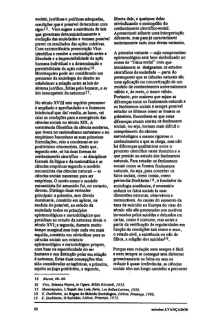 sociais, jurídicas e políticas adequadas,        liberta dele, e qualquer delas
condições que é possível determinar com          reivindicando o monopólio do
rigor15. Viço sugere a existência de leis        conhecimento científico-social.
que governam deterministicamente a               Apresentarei adiante uma interpretação
evolução das sociedades e tornam possível        diferente, mas para já caracterizarei
prever os resultados das ações coletivas.        sucintamente cada uma destas variantes.
Com extraordinária premonição Vico
identifica e resolve a contradição entre a  A primeira variante — cujo compromisso
liberdade e a imprevisibilidade da ação     epistemológico está bem simbolizado no
humana individual e a determinação e        nome de "física social" com que
previsibilidade da ação coletiva16.         inicialmente se designaram os estudos
Montesquieu pode ser considerado um         científicos da sociedade — parte do
precursor da sociologia do direito ao       pressuposto que as ciências naturais são
estabelecer a relação entre as leis do      uma aplicação ou concretização de um
sistema jurídico, feitas pelo homem, e as   modelo de conhecimento universalmente
leis inescapáveis da natureza17.            válido e, de resto, o único válido.
                                            Portanto, por maiores que sejam as
No século XVIII este espírito precursor     diferenças entre os fenômenos naturais e
é ampliado e aprofundado e o fermento       os fenômenos sociais é sempre possível
intelectual que daí resulta, as luzes, vai  estudar os últimos como se fossem os
criar as condições para a emergência das    primeiros. Reconhece-se que essas
ciências sociais no século XIX. A          diferenças atuam contra os fenômenos
consciência filosófica da ciência moderna, sociais, ou seja, tornam mais difícil o
que tivera no racionalismo cartesiano e no cumprimento do cânone
empirismo baconiano as suas primeiras      metodológico e menos rigoroso o
formulações, veio a condensar-se no        conhecimento a que se chega, mas não
positivismo oitocentista. Dado que,        há diferenças qualitativas entre o
segundo este, só há duas formas de         processo científico neste domínio e o
conhecimento científico — as disciplinas   que preside ao estudo dos fenômenos
formais da lógica e da matemática e as     naturais. Para estudar os fenômenos
ciências empíricas segundo o modelo        sociais como se fossem fenômenos
mecanicista das ciências naturais — as     naturais, ou seja, para conceber os
ciências sociais nasceram para ser         fatos sociais, como coisas, como
empíricas. O modo como o modelo            pretendia Durkheim18, o fundador da
mecanicista foi assumido foi, no entanto, sociologia acadêmica, é necessário
diverso. Distingo duas vertentes           reduzir os fatos sociais às suas
principais: a primeira, sem dúvida         dimensões externas, observáveis e
dominante, consistiu em aplicar, na        mensuráveis. As causas do aumento da
medida do possível, ao estudo da           taxa de suicídio na Europa do virar do
sociedade todos os princípios              século não são procuradas nos motivos
epistemológicos e metodológicos que        invocados pelos suicidas e deixados em
presidiam ao estudo da natureza desde o    cartas, como é costume, mas antes a
século XVI; a segunda, durante muito       partir da verificação de regularidades em
tempo marginal mas hoje cada vez mais      função de condições tais como o sexo,
seguida, consistiu em reivindicar para as  o estado civil, a existência ou não de
ciências sociais um estatuto               filhos, a religião dos suicidas19.
epistemológico e metodológico próprio,
com base na especificidade do ser          Porque essa redução nem sempre é fácil
humano e sua distinção polar em relação    e nem sempre se consegue sem distorcer
à natureza. Estas duas concepções têm      grosseiramente os fatos ou sem os
sido consideradas antagônicas, a primeira, reduzir à quase irrelevância, as ciências
sujeita ao jugo positivista, a segunda,    sociais têm um longo caminho a percorrer
15
      Bacon, ob. cit.
16
    Vico, Scienza Nuova, in Opere. Milão Riccardi, 1953.
 17
     Montesquieu, L'Esprit des Lois. Paris, Les Belles-Lettres, 1950.
18
19
     E. Durkheim, As Regras do Método Sociológico. Lisboa, Presença, 1980.
     E. Durkheim, O Suicídio. Lisboa, Presença, 1973.
 