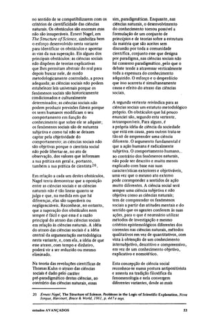 no sentido de se compatibilizarem com os          sim, paradigmáticas. Enquanto, nas
critérios de cientificidade das ciências          ciências naturais, o desenvolvimento
naturais. Os obstáculos são enormes mas           do conhecimento tornou possível a
não são insuperáveis. Ernest Nagel, em            formulação de um conjunto de
The Structure of Science, simboliza bem           princípios e de teorias sobre a estrutura
o esforço desenvolvido nesta variante             da matéria que são aceites sem
para identificar os obstáculos e apontar          discussão por toda a comunidade
as vias da sua superação. Eis alguns dos          científica, conjunto esse que designa
principais obstáculos: as ciências sociais        por paradigma, nas ciências sociais não
não dispõem de teorias explicativas               há consenso paradigmático, pelo que o
que lhes permitam abstrair do real para           debate tende a atravessar verticalmente
depois buscar nele, de modo                       toda a espessura do conhecimento
metodológicamente controlado, a prova             adquirido. O esforço e o desperdício
adequada; as ciências sociais não podem           que isso acarreta é simultaneamente
estabelecer leis universais porque os             causa e efeito do atraso das ciências
fenômenos sociais são historicamente              sociais.
condicionados e culturalmente
determinados; as ciências sociais não             A segunda vertente reivindica para as
podem produzir previsões fiáveis porque           ciências sociais um estatuto metodológico
os seres humanos modificam o seu                  próprio. Os obstáculos que há pouco
comportamento em função do                        enunciei são, segundo esta vertente,
conhecimento que sobre ele se adquire;            intransponíveis. Para alguns, é
os fenômenos sociais são de natureza              a própria idéia de ciência da sociedade
subjetiva e como tal não se deixam                que está em causa, para outros trata-se
captar pela objetividade do                       tão-só de empreender uma ciência
comportamento; as ciências sociais não            diferente. O argumento fundamental é
são objetivas porque o cientista social           que a ação humana é radicalmente
não pode libertar-se, no ato de                   subjetiva. O comportamento humano,
observação, dos valores que informam              ao contrário dos fenômenos naturais,
a sua prática em geral e, portanto,               não pode ser descrito e muito menos
também a sua prática de cientista 20 .            explicado com base nas suas
                                                  características exteriores e objetiváveis,
Em relação a cada um destes obstáculos,           uma vez que o mesmo ato externo
Nagel tenta demonstrar que a oposição             pode corresponder a sentidos de ação
entre as ciências sociais e as ciências           muito diferentes. A ciência social será
naturais não é tão linear quanto se               sempre uma ciência subjetiva e não
julga e que, na medida em que há                  objetiva como as ciências naturais;
diferenças, elas são superáveis ou                tem de compreender os fenômenos
negligenciáveis. Reconhece, no entanto,           sociais a partir das atitudes mentais e do
que a superação dos obstáculos nem                sentido que os agentes conferem às suas
sempre é fácil e que essa é a razão               ações, para o que é necessário utilizar
principal do atraso das ciências sociais          métodos de investigação e mesmo
em relação às ciências naturais. A idéia          critérios epistemológicos diferentes dos
do atraso das ciências sociais é a idéia          correntes nas ciências naturais, métodos
central da argumentação metodológica              qualitativos em vez de quantitativos, com
nesta variante, e, com ela, a idéia de que        vista à obtenção de um conhecimento
esse atraso, com tempo e dinheiro,                intersubjetivo, descritivo e compreensivo,
poderá vir a ser reduzido ou mesmo                em vez de um conhecimento objetivo,
eliminado.                                        explicativo e nomotético.

Na teoria das revoluções científicas de           Esta concepção de ciência social
Thomas Kuhn o atraso das ciências                 reconhece-se numa postura antipositivista
sociais é dado pelo caráter                       e assenta na tradição filosófica da
pré-paradigmático destas ciências, ao             fenomenologia e nela convergem
contrário das ciências naturais, essas            diferentes variantes, desde as mais

20
     Ernest Nagel, The Structure of Science. Problems in the Logic of Scientific Explanation. Nova
     Iorque, Harcourt, Brace & World, 1961, p. 447 e segs.
 