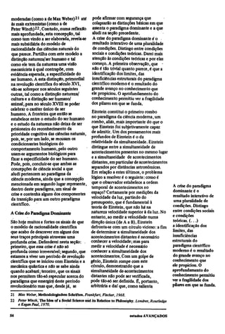 moderadas (como a de Max Weber)21 até pode afirmar com segurança que
 às mais extremistas (como a de              colapsarão as distinções básicas em que
Peter Winch)22. Contudo, numa reflexão assenta o paradigma dominante e a que
 mais aprofundada, esta concepção, tal       aludi na seção precedente.
 como tem vindo a ser elaborada, revela-se A crise do paradigma dominante é o
 mais subsidiária do modelo de               resultado interativo de uma pluralidade
 racionalidade das ciências naturais do      de condições. Distingo entre condições
 que parece. Partilha com este modelo a      sociais e condições teóricas. Darei mais
distinção natureza/ser humano e tal          atenção às condições teóricas e por elas
como ele tem da natureza uma visão           começo. A primeira observação, que •
mecanicista à qual contrapõe, com            não é tão trivial quanto parece, é que a
evidência esperada, a especificidade do      identificação dos limites, das
ser humano. A esta distinção, primordial     insuficiências estruturais do paradigma
na revolução científica do século XVI,       científico moderno é o resultado do
vão-se sobrepor nos séculos seguintes       grande avanço no conhecimento que
outras, tal como a distinção natureza/      ele propiciou. O aprofundamento do
cultura e a distinção ser humano/           conhecimento permitiu ver a fragilidade
animal, para no século XVIII se poder       dos pilares em que se funda.
celebrar o caráter único de ser
humano. A fronteira que então se            Einstein constitui o primeiro rombo
estabelece entre o estudo do ser humano     no paradigma da ciência moderna, um
e o estudo da natureza não deixa de ser     rombo, aliás, mais importante do que o
prisioneira do reconhecimento da            que Einstein foi subjetivamente capaz
prioridade cognitiva das ciências naturais, de admitir. Um dos pensamentos mais
pois, se, por um lado, se recusam os        profundos de Einstein é o da
 condicionantes biológicos do               relatividade da simultaneidade. Einstein
comportamento humano, pelo outro            distingue entre a simultaneidade de
usam-se argumentos biológicos para          acontecimentos presentes no mesmo lugar
fixar a especificidade do ser humano.       e a simultaneidade de acontecimentos
Pode, pois, concluir-se que ambas as        distantes, em particular de acontecimentos
concepções de ciência social a que          separados por distâncias astronômicas.
aludi pertencem ao paradigma da             Em relação a estes últimos, o problema
ciência moderna, ainda que a concepção      lógico a resolver é o seguinte: como é
mencionada em segundo lugar represente, que o observador estabelece a ordem                         A crise do paradigma
 dentro deste paradigma, um sinal de        temporal de acontecimentos no
                                            espaço? Certamente por medições da                      dominante é o
 crise e contenha alguns dos componentes                                                            resultado interativo de
 da transição para um outro paradigma       velocidade da luz, partindo do
                                            pressuposto, que é fundamental à                         uma pluralidade de
científico.                                                                                         condições. Distingo
                                            teoria de Einstein, que não há na
                                            natureza velocidade superior à da luz. No               entre condições sociais
A Crise do Paradigma Dominante                                                                      e condições
                                            entanto, ao medir a velocidade numa
São hoje muitos e fortes os sinais de que   direção única (de A a B), Einstein                      teóricas. ( . . . )
o modelo de racionalidade científica        defronta-se com um círculo vicioso: a fim               a identificação dos
que acabo de descrever em alguns dos        de determinar a simultaneidade dos                      limites, das
seus traços principais atravessa uma        acontecimentos distantes é necessário                   insuficiências
profunda crise. Defenderei nesta seção: . conhecer a velocidade; mas para                           estruturais do
primeiro, que essa crise é não só           medir a velocidade é necessário                         paradigma científico
profunda como irreversível; segundo, que conhecer a simultaneidade dos                              moderno é o resultado
estamos a viver um período de revolução acontecimentos. Com um golpe de                             do grande avanço no
científica que se iniciou com Einstein e a gênio, Einstein rompe com este                           conhecimento que
mecânica quântica e não se sabe ainda       círculo, demonstrando que a                             ele propiciou. O
quando acabará; terceiro, que os sinais     simultaneidade de acontecimentos                        aprofundamento do
nos permitem tão-só .especular acerca.do    distantes não pode ser verificada,                      conhecimento permitiu
paradigma que emergirá deste período        pode tão-só ser definida. É, portanto,                  ver a fragilidade dos
revolucionário mas que, desde já, se        arbitrária e daí que, como salienta                     pilares em que se funda.
21
     Max Weber, Methodologischen Schriften. Frankfurt, Fischer, 1968.
22
     Peter Winch, The Idea of a Social Science and its Relation to Philosophy. Londres, Routledge
     e Kegan Paul, 1970.
 