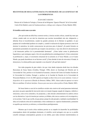 1

BOAVENTURA DE SOUSA SANTOS: HACIA UNA SOCIOLOGÍA DE LAS AUSENCIAS Y DE
                                         LAS EMERGENCIAS


                                         JUAN JOSÉ TAMAYO
  Director de la Cátedra de Teología y Ciencias de las Religiones “Ignacio Ellacuría” de la Universidad
  Carlos III de Madrid y autor de Fundamentalismos y diálogo entre religiones (Trotta, Madrid, 2004)


El científico social como excavador


        ¿Por qué resulta tan difícil hoy construir teorías y ciencias sociales críticas, cuando hay tanto que
criticar, cuando cada vez son más las situaciones que suscitan incomodidad, más aún, indignación, y
deberían llevar al inconformismo, cuando las grandes promesas de la libertad, la igualdad y la paz
perpetua de la modernidad quedaron sin cumplir y, cuando la realización de algunas promesas como la de
dominar la naturaleza, ha tenido consecuencias tan perversas para el planeta? ¿Se puede formular un
pensamiento posmoderno de oposición que recupere esas promesas y vaya más allá de la deconstrucción
y del desencanto político de la posmodernidad dominante?           ¿Cómo luchar contra la globalización
hegemónica y qué estrategias seguir a favor de una globalización contrahegemónica? ¿Cómo contrarrestar
la proliferación o, mejor, el crecimiento estructural de la exclusión en el Tercer Mundo y en el Cuarto
Mundo, que puede desembocar en un fascismo social? ¿Cómo abordar la tarea de reinventar el Estado, la
democracia y la cultura política para responder a esa situación? ¿De qué lado estamos?


        Son todas preguntas de gran calado a las que viene dando respuestas desde hace tres décadas
Boaventura de Sousa Santos (Coimbra, Portugal, 1940), doctor en Sociología del Derecho por la
Universidad de Yale, profesor en la Facultad de Economía y director del Centro de Estudios Sociales de
la Universidad de Coimbra, Portugal, y profesor en la Facultad de Derecho de la Universidad de
Wisconsin-Madison, U.S.A. En 2003 aparecía en España su obra Crítica de la razón indolente. Contra el
desperdicio de la experiencia (Desclée de Brouwer, Bilbao, 2003). Ahora acaba de aparecer un nuevo
libro en castellano: El milenio huérfano. Ensayos para una nueva cultura política (Trotta, Madrid, 2005).


        De Sousa Santos es uno de los científicos sociales más creativos del actual panorama intelectual,
que posee una gran capacidad de innovación tanto en el propio lenguaje cargado de imágenes, símbolos e
intuiciones, como en los contenidos y las propuestas, y sabe articular coherentemente los análisis críticos
con las alternativas. Lejos de transitar por caminos ya trillados, abre nuevos caminos en la investigación y
en la escritura. Todo lo que escribe, da que pensar, porque ha sido pensado y meditado en profundidad. Se
ubica en la tradición crítica de la modernidad, si bien condistancia en aspectos fundamentales, justamente
en aquellos que nacieron ya enfermos y se desarrollaron patológicamente.


        Mientras que la teoría crítica moderna persiste en su empeño de desarrollar las posibilidades
emancipadoras dentro del paradigma dominante, el científico social portugués cree que no es posible
concebir estrategias emancipadoras genuinas en ese ámbito, pues todas terminan transformándose en
 