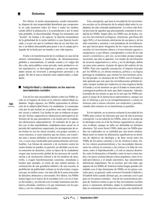 Debates

           Por último, la lucha emancipatoria, siendo maximalis-             Esta concepción, que basa la novedad de los movimien-
      ta, dispone de una temporalidad absorbente que comprome-          tos sociales en la afirmación de la subjetividad sobre la ciu-
      te en cada momento todos los fines y todos los medios,            dadanía, ha sido criticada ampliamente. La crítica más fron-
      siendo difícil la planeación y la acumulación y por lo tanto      tal proviene de aquellos que precisamente contestan la nove-
      más probable, la discontinuidad. Porque los momentos son          dad de los NMSs. Según ellos, los NMSs son, de hecho, vie-
      “locales” de tiempo y de espacio, la fijación momentánea          jos (los movimientos ecológicos, feministas, pacifistas del
      de la globalidad de la lucha también es una fijación locali-      siglo XIX y el movimiento antirracista de esa época y de los
      zada, y es por eso que lo cotidiano deja de ser una fase me-      años cincuenta y sesenta); o son portadores de reivindicacio-
      nor o un hábito descartable para pasar a ser el campo privi-      nes que fueron parte integrante de los viejos movimientos
      legiado de la lucha por un mundo y una vida mejores.              sociales (el movimiento obrero y el movimiento agrario o
                                                                        campesino); o, por último, corresponden a ciclos de la vida
           Frente a la transformación de lo cotidiano en una red de     social y económica y, por eso, su novedad, porque aunque
      síntesis momentáneas y localizadas, de determinaciones            recurrente, tan sólo es aparente. Los modos de movilización
      globales y maximalistas, el sentido común y el vulgar del         de recursos organizativos y otros, y no la ideología, deben
      día a día, tanto público como privado, tanto productivo co-       ser para estos autores, el punto de apoyo del análisis de los
      mo reproductivo, se desvulgarizan y pasan a ser oportuni-         NMSs. Para esta segunda concepción, el impacto buscado
      dades únicas de inversión y protagonismo personal y de            por los MNSs es, en última instancia, político y su lógica
      grupo. De ahí la nueva relación entre subjetividad y ciuda-       prolonga la ciudadanía, que orientó los movimientos socia-
      danía.                                                            les del pasado. La distancia de los NMSs con el Estado es
                                                                        más aparente que real, pues las reivindicaciones globales-lo-
                                                                        cales siempre acaban por traducirse en una exigencia hecha
          Subjetividad y ciudadanía en los nuevos                       al Estado y en los términos en que el Estado se sienta ante la
          movimientos sociales                                          contingencia política de tener que darle respuesta5. Además,
                                                                        la prueba de eso mismo es que no es raro que los NMSs jue-
           Uno de los más encendidos debates sobre los NMSs in-         guen el juego de la democracia representativa, aunque sea
      cide en el impacto de éstos en la relación subjetividad-ciu-      por el lobbying y por la vía extraparlamentaria; y entran en
180   dadanía. Según algunos, los NMSs representan la afirma-           alianzas más o menos oficiales con sindicatos y partidos,
      ción de la subjetividad frente a la ciudadanía. La emancipa-      cuando ellos mismos no se transforman en partidos.
      ción por la que luchan no es política sino ante todo perso-
      nal, social y cultural. Las luchas en que se traducen se pau-          En mi opinión, no es preciso rechazar la novedad de los
      tan por formas organizativas (democracia participativa) di-       NMSs para criticar las ilaciones que saca de ella la primera
      ferentes de las que precedieron a las luchas por la ciudada-      concepción. La novedad de los NMSs, tanto en el campo de
      nía (democracia representativa). Al contrario de lo que se        la ideología como en el de las formas organizativas, me pa-
      dio con el dúo marshalliano ciudadanía-clase social en el         rece evidente, aunque no deba ser defendida en términos
      período del capitalismo organizado, los protagonistas de es-      absolutos. Tal como Scott (1990), dudo que los NMSs pue-
      tas luchas no son las clases sociales, son grupos sociales, a     dan ser explicados en su totalidad por una teoría unitaria.
      veces mayores, a veces menores que las clases, con contor-        Basta tener en mente las diferencias significativas en térmi-
      nos más o menos definidos en función de intereses colecti-        nos de objetivos de ideología y de base social entre los
      vos, a veces muy localizados pero potencialmente universa-        NMSs de los países centrales y los de América Latina. En-
      lizables. Las formas de opresión y de exclusión contra las        tre los valores postmaterialistas y las necesidades básicas;
      cuales luchan no pueden, en general, ser abolidas con la me-      entre las críticas al consumo y las críticas a la falta de con-
      ra concesión de derechos, como es típico de la ciudadanía;        sumo, entre el hiperdesarrollo y el sub (o anarco) desarro-
      exigen una reconversión global de los procesos de sociali-        llo, entre la alienación y el hambre, entre la nueva clase me-
      zación y de inculcación cultural y de los modelos de desa-        dia y las (poco esclarecedoras) clases populares, entre el es-
      rrollo, o exigen transformaciones concretas, inmediatas y         tado-providencia y el estado autoritario, hay naturalmente
      locales (por ejemplo, el cierre de una central nuclear, la        diferencias importantes. No se excluye, por otro lado, que
      construcción de una guardería infantil o de una escuela, la       algunos de los NMSs de América Latina tengan grandes afi-
      prohibición de publicidad violenta en la televisión), exigen-     nidades con el tipo dominante de NMSs en los países cen-
      cias que, en ambos casos, van más allá de la mera concesión       trales pero, en general, están correctos Fernando Calderón y
      de derechos abstractos y universales. Por último, los NMSs        Elizabeth Jelin cuando afirman que, en contraste con lo que
      tienen lugar en el marco de la sociedad civil y no en el mar-     pasa en los países centrales, “una de las características pro-
      co del estado y, en relación con el estado mantienen una dis-     pias de América Latina es que no hay movimientos sociales
      tancia calculada, simétrica a la que mantienen con los par-       puros o claramente definidos, dadas la multidimensionali-
      tidos y con los sindicatos tradicionales.                         dad, no solamente de las relaciones sociales sino también de


                                                                 /    Septiembre 2001
 
