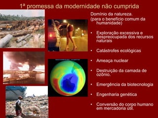 1ª promessa da modernidade não cumprida Domínio da natureza. (para o benefício comum da humanidade) Exploração excessiva e despreocupada dos recursos naturais Catástrofes ecológicas Ameaça nuclear Destruição da camada de ozônio. Emergência da biotecnologia Engenharia genética Conversão do corpo humano em mercadoria útil. 
