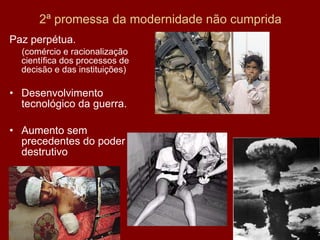 2ª promessa da modernidade não cumprida Paz perpétua. (comércio e racionalização científica dos processos de decisão e das instituições) Desenvolvimento tecnológico da guerra. Aumento sem precedentes do poder destrutivo 