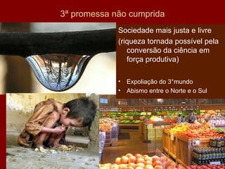 3ª promessa não cumprida Sociedade mais justa e livre (riqueza tornada possível pela conversão da ciência em força produtiva) Expoliação do 3°mundo Abismo entre o Norte e o Sul 
