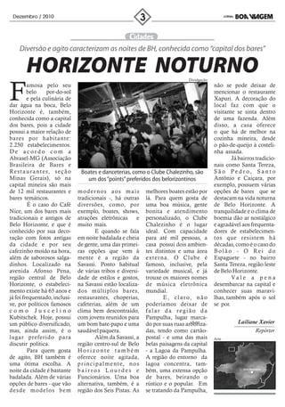 Dezembro / 2010




     Diversão e agito caracterizam as noites de BH, conhecida como “capital dos bares”

         HORIZONTE NOTURNO                                                                  Divulgação



F        amosa pelo seu
         belo        por-do-sol
         e pela culinária de
dar água na boca, Belo
Horizonte é, também,
                                                                                                         não se pode deixar de
                                                                                                         mencionar o restaurante
                                                                                                         Xapuri. A decoração do
                                                                                                         local faz com que o
                                                                                                         visitante se sinta dentro
conhecida como a capital                                                                                 de uma fazenda. Além
dos bares, pois a cidade                                                                                 disso, a casa oferece
possui a maior relação de                                                                                o que há de melhor na
bares por habitante:                                                                                     cozinha mineira, desde
2.250 estabelecimentos.                                                                                  o pão-de-queijo à costeli-
De acordo com a                                                                                          nha assada.
Abrasel-MG (Associação                                                                                           Já bairros tradicio-
Brasileira de Bares e                                                                                    nais como Santa Tereza,
Re s t a u r a n t e s, s e ç ã o     Boates e danceterias, como o Clube Chalezinho, são                 São Pedro, Santo
Minas Gerais), só na                    um dos “points” preferidos dos belorizontinos                    Antônio e Caiçara, por
capital mineira são mais                                                                                 exemplo, possuem várias
de 12 mil restaurantes e            modernos aos mais                    melhores boates estão por       opções de bares que se
bares temáticos.                    tradicionais -, há outras            lá. Para quem gosta de          destacam na vida noturna
         É o caso do Café           diversões, como, por                 uma boa música, gente           de Belo Horizonte. A
Nice, um dos bares mais             exemplo, boates, shows,              bonita e atendimento            tranquilidade e o clima de
tradicionais e antigos de           atrações eletrônicas            e    personalizado, o Clube          boemia dão ar nostálgico
Belo Horizonte, e que é             muito mais.                          Chalezinho é o lugar            e agradável aos frequenta-
conhecido por sua deco-                        E quando se fala          ideal. Com capacidade           dores de estabelecimen-
ração com fotos antigas             em noite badalada e cheia            para até mil pessoas, a         tos que resistem há
da cidade e por seu                 de gente, uma das primei-            casa possui dois ambien-        décadas, como é o caso do
cafezinho moído na hora,            ras opções que vem à                 tes distintos e uma área        Bolão - O Rei do
além de saborosos salga-            mente é a região da                  exter na. O Clube é             Espaguete - no bairro
dinhos. Localizado na               Savassi. Ponto habitual              famoso, inclusive, pela         Santa Tereza, região leste
avenida Afonso Pena,                de várias tribos e diversi-          variedade musical, e já         de Belo Horizonte.
região central de Belo              dade de estilos e gostos,            trouxe os maiores nomes                 Va l e a p e n a
Horizonte, o estabeleci-            na Savassi estão localiza-           de música eletrônica            desembarcar na capital e
mento existe há 65 anos e           dos múltiplos bares,                 mundial.                        conhecer suas maravi-
já foi frequentado, inclusi-        restaurantes, choperias,                     E , c l a r o, n ã o    lhas, também após o sol
ve, por políticos famosos           cafeterias, além de um               poderíamos deixar de            se por.
como Juscelino                      clima bem descontraído,              falar da região da
Kubitschek. Hoje, possui            com jovens reunidos para             Pampulha, lugar marca-
um público diversificado,           um bom bate-papo e uma                                     Arte
                                                                         do por suas ruas arboriza-                Lailiane Xavier
mas, ainda assim, é o               saudável paquera.                    das, tendo como cartão-                          Repórter
lugar preferido para                           Além da Savassi, a        postal - e uma das mais         Arte
discutir política.                  região centro-sul de Belo            belas paisagens da capital
         Para quem gosta            Horizonte também                     - a Lagoa da Pampulha.
de agito, BH também é               oferece noite agitada,               A região do entorno da
uma ótima escolha. A                p r i n c i p a l m e n t e, n o s   lagoa concentra, tam-
noite da cidade é bastante          bairros Lourdes e                    bém, uma extensa opção                       Belo Horizonte


badalada. Além de várias            Funcionários. Uma boa                de bares, beirando o
opções de bares - que vão           alternativa, também, é a             rústico e o popular. Em
desde modelos bem                   região dos Seis Pistas. As           se tratando da Pampulha,
 