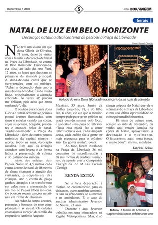 Dezembro / 2010




   NATAL DE LUZ EM BELO HORIZONTE
             Decoração natalina atrai centenas de pessoas à Praça da Liberdade
                                                                                                 Fotos: Raquel Gontijo




N
         ão tem um só ano em que
         dona Glória de Oliveira,
         71 anos, deixe de visitar
com a família a decoração de Natal
na Praça da Liberdade, no centro
de Belo Horizonte. Emocionada,
ela olha, ao lado do neto Yuri,
12 anos, as luzes que decoram as
palmeiras da alameda principal.
A dona-de-casa conta que se
surpreendeu com os enfeites.
“Achei a decoração deste ano a
mais bonita de todos. É tudo muito
lindo, principalmente a alameda
enfeitada. Às vezes, até preciso         Ao lado do neto, Dona Glória admira, encantada, as luzes da alameda
me beliscar, pois acho que estou
sonhando”, diz.                        Martins, 33 anos. Junto da            chegar a época do Natal que ele e
        O cenário que encanta dona     mulher Jaqueline, 28, e do filho      a família vão à Praça da Liberdade
Glória e outras centenas de pessoas    Ian, 6 anos, ele diz que o menino     e tem uma ótima oportunidade de
possui árvores iluminadas, com         sempre pede para ver os enfeites na   conseguir um dinheiro extra.
sinos e estrelas caindo das copas,     praça quando passam pelo local,              Há mais de quinze anos,
anjos suspensos, bengalas, presen-     e que esta é uma época de reflexão.   sempre no mês de dezembro, eu
tes e grandes bolas de natal.          “Toda essa magia faz a gente          venho aqui vender comida na
Tradicionalmente, a Praça da           refletir sobre a vida. Cada lâmpada   época do Natal, aproveitando a
Liberdade - além de outros pontos      dessa, cada enfeite faz a gente ter   decoração e o movimento.
turísticos da capital mineira -        mais esperança para o próximo         O faturamento aqui, nesta época,
recebe, todos os anos, decoração       ano. Eu gostei muito”, conta.         é muito bom”, afirma, satisfeito.
natalina. Este ano, os arranjos                 Ao todo, foram instalados
                                                                                                 Fabrício Veloso
abordam com leveza e de forma          na Praça da Liberdade 36 mil
lúdica a preservação da cultura        conjuntos de microlâmpadas e
e do patrimônio mineiro.               38 mil metros de cordões lumino-
        Além dos enfeites, dois        sos, de acordo com a Companhia
Papais Noeis de 4,5 metros cada        Energética de Minas Gerais
e uma árvore de natal de 10 metros     (Cemig).
de altura chamam a atenção dos
visitantes, principalmente das                RENDA EXTRA
crianças. Até o coreto da praça
ganhou arranjos e se transformou               Se a bela decoração é
em palco para a apresentação de        motivo de encantamento para os
um trio de Papais Noeis músicos.       visitantes, quem também comemo-
Os bonecos tocam canções natali-       ra são os vendedores de alimentos
nas em ritmo de chorinho.              e os ambulantes. É o caso do
        Ao redor do coreto, árvores,   auxiliar administrativo Jeverson
presentes e bonecos de neve com-       de Souza, 23 anos.
plementam o visual. Os enfeites                Durante o ano, Jeverson          MAGIA A família de Antônio se
chamaram a atenção da família do       trabalha em uma mineradora na         surpreendeu com os enfeites este ano
empresário Antônio Augusto             Região Metropolitana. Mas, é só
 