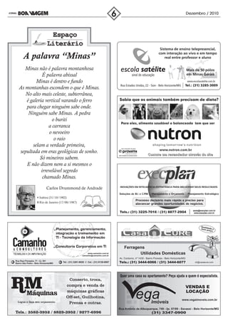 Dezembro / 2010




       A palavra “Minas”
      Minas não é palavra montanhosa
               É palavra abissal
           Minas é dentro e fundo
   As montanhas escondem o que é Minas.
      No alto mais celeste, subterrânea,
      é galeria vertical varando o ferro
      para chegar ninguém sabe onde.
       Ninguém sabe Minas. A pedra
                    o buriti
                  a carranca
                  o nevoeiro
                     o raio
         selam a verdade primeira,
   sepultada em eras geológicas de sonho.
             Só mineiros sabem.
      E não dizem nem a si mesmos o
              irrevelável segredo
               chamado Minas.

                             Carlos Drummond de Andrade

                      Itabira (31/10/1902)
                      Rio de Janeiro (17/08/1987)




                                                                                                                                                            Qualid
                                                                                                                                                            bom pade e
                                                                                                                                                                  reço




                                                                                          Ferragens
                                                             www.camanho.com.br
                                                         camanho@camanho.com.br
                                                                                                 Utilidades Domésticas
                                                                                      Av. Contorno, nº 1430 - Bairro Floresta - Belo Horizonte/MG
Rua Raul Pompéia, 77 - Cj. 501
Bairro São Pedro - Belo Horizonte/MG
                                       Tel.: (31) 3281-9020 // Cel.: (31) 9136-6997                                                                     ch@casaeure.com




                                                                                                                                             www.vegaimoveis.com.br


                                                                                      Rua Antônio de Albuquerque, 749 - ljs. 07/09 - Savassi - Belo Horizonte/MG
 