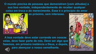 O mundo precisa de pessoas que demonstrem [com atitudes] a
sua boa vontade, independentemente de receber qualquer
coisa em troca e do merecimento. Esse é o princípio do amor
ao próximo, sem interesse.
A boa vontade deve estar correndo em nossas
veias, deve fazer parte de nós. Deve ser algo que
fazemos, em primeira instância a Deus, e depois,
para abençoar o nosso semelhante.
 
