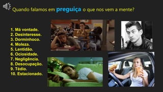 Quando falamos em preguiça o que nos vem a mente?
1. Má vontade.
2. Desinteresse.
3. Dorminhoco.
4. Moleza.
5. Lentidão.
6. Ociosidade.
7. Negligência.
8. Desocupação.
9. Tédio.
10. Estacionado.
 