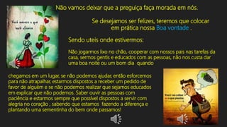 Não vamos deixar que a preguiça faça morada em nós.
Se desejamos ser felizes, teremos que colocar
em prática nossa Boa vontade .
Sendo uteis onde estivermos:
Não jogarmos lixo no chão, cooperar com nossos pais nas tarefas da
casa, sermos gentis e educados com as pessoas, não nos custa dar
uma boa noite ou um bom dia quando
chegamos em um lugar, se não podemos ajudar, então esforcemos
para não atrapalhar, estarmos dispostos a receber um pedido de
favor de alguém e se não podemos realizar que sejamos educados
em explicar que não podemos. Saber ouvir as pessoas com
paciência e estarmos sempre que possível dispostos a servir com
alegria no coração , sabendo que estamos fazendo a diferença e
plantando uma sementinha do bem onde passamos!
 