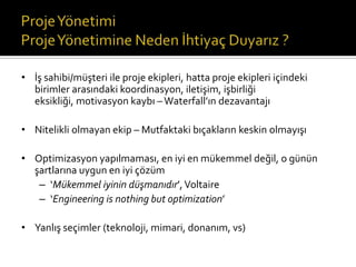 • İş sahibi/müşteri ile proje ekipleri, hatta proje ekipleri içindeki
birimler arasındaki koordinasyon, iletişim, işbirliği
eksikliği, motivasyon kaybı – Waterfall’ın dezavantajı

• Nitelikli olmayan ekip – Mutfaktaki bıçakların keskin olmayışı
• Optimizasyon yapılmaması, en iyi en mükemmel değil, o günün
şartlarına uygun en iyi çözüm
– ‘Mükemmel iyinin düşmanıdır’, Voltaire
– ‘Engineering is nothing but optimization’
• Yanlış seçimler (teknoloji, mimari, donanım, vs)

 