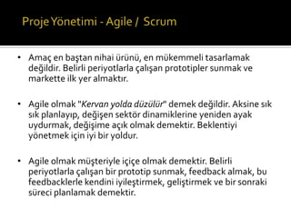 • Amaç en baştan nihai ürünü, en mükemmeli tasarlamak
değildir. Belirli periyotlarla çalışan prototipler sunmak ve
markette ilk yer almaktır.
• Agile olmak "Kervan yolda düzülür" demek değildir. Aksine sık
sık planlayıp, değişen sektör dinamiklerine yeniden ayak
uydurmak, değişime açık olmak demektir. Beklentiyi
yönetmek için iyi bir yoldur.
• Agile olmak müşteriyle içiçe olmak demektir. Belirli
periyotlarla çalışan bir prototip sunmak, feedback almak, bu
feedbacklerle kendini iyileştirmek, geliştirmek ve bir sonraki
süreci planlamak demektir.

 