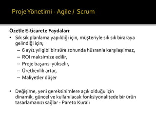 Özetle E-ticarete Faydaları:
• Sık sık planlama yapıldığı için, müşteriyle sık sık biraraya
gelindiği için;
– 6 ay/1 yıl gibi bir süre sonunda hüsranla karşılaşılmaz,
– ROI maksimize edilir,
– Proje başarısı yükselir,
– Üretkenlik artar,
– Maliyetler düşer

• Değişime, yeni gereksinimlere açık olduğu için
dinamik, güncel ve kullanılacak fonksiyonalitede bir ürün
tasarlamanızı sağlar - Pareto Kuralı

 