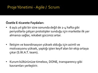Özetle E-ticarete Faydaları:
• 6 ay/1 yıl gibi bir süre sonunda değil de 2-4 hafta gibi
periyotlarla çalışan prototipler sunduğu için markette ilk yer
almanızı sağlar, rekabet gücünüz artar.
• İletişim ve koordinasyon yüksek olduğu için azimli ve
motivasyonu yüksek, yaptığı işten keyif alan bir ekip ortaya
çıkar (S.W.A.T. team).
• Kurum kültürünüze timebox, DONE, transparency gibi
kavramları yerleştirir.

 