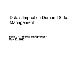 1
Data Enabled Energy Efficiency
and Demand Response
Boaz Ur – Energy Entrepreneur
May 22, 2013
Data’s Impact on Demand Side
Management
 