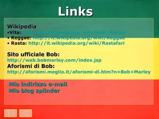 Mio indirizzo e-mail Mio blog  splinder Wikipedia Vita:  http://it.wikipedia.org/wiki/Bob_Marley Reggae:  http://it.wikipedia.org/wiki/Reggae Rasta:  http://it.wikipedia.org/wiki/Rastafari Sito ufficiale Bob:   http://web.bobmarley.com/index.jsp Aforismi di Bob:   http://aforismi.meglio.it/aforismi-di.htm?n=Bob+Marley Links 