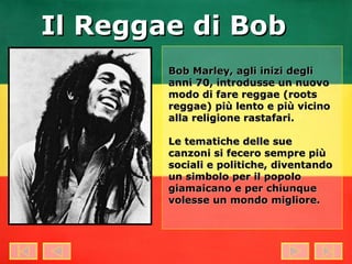 Bob Marley, agli inizi degli anni 70, introdusse un nuovo modo di fare reggae (roots reggae) più lento e più vicino alla religione rastafari. Le tematiche delle sue canzoni si fecero sempre più sociali e politiche, diventando un simbolo per il popolo giamaicano e per chiunque volesse un mondo migliore. Il Reggae di Bob 