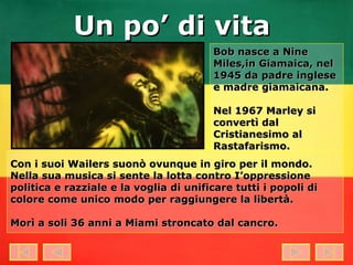 Bob nasce a Nine Miles,in Giamaica, nel 1945 da padre inglese e madre giamaicana. Nel 1967 Marley si convertì dal Cristianesimo al Rastafarismo.   Con i suoi Wailers suonò ovunque in giro per il mondo. Nella sua musica si sente la lotta contro I’oppressione politica e razziale e la voglia di unificare tutti i popoli di colore come unico modo per raggiungere la libertà. Morì a soli 36 anni a Miami stroncato dal cancro.   Un po’ di vita 