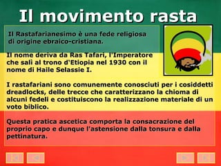 Il Rastafarianesimo è una fede religiosa di origine ebraico-cristiana . Il nome deriva da Ras Tafari, l'Imperatore che salì al trono d‘Etiopia nel 1930 con il nome di Haile Selassie I. I rastafariani sono comunemente conosciuti per i cosiddetti dreadlocks, delle trecce che caratterizzano la chioma di alcuni fedeli e costituiscono la realizzazione materiale di un voto biblico. Questa pratica ascetica comporta la consacrazione del proprio capo e dunque l'astensione dalla tonsura e dalla pettinatura. Il movimento rasta 