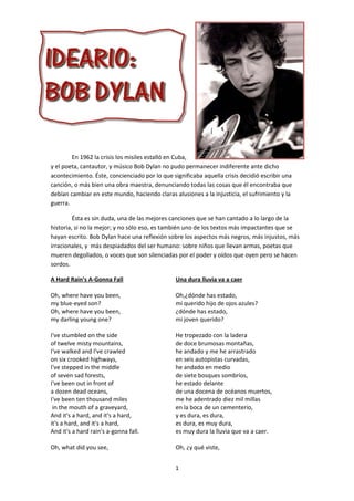 En 1962 la crisis los misiles estalló en Cuba,
y el poeta, cantautor, y músico Bob Dylan no pudo permanecer indiferente ante dicho
acontecimiento. Éste, concienciado por lo que significaba aquella crisis decidió escribir una
canción, o más bien una obra maestra, denunciando todas las cosas que él encontraba que
debían cambiar en este mundo, haciendo claras alusiones a la injusticia, el sufrimiento y la
guerra.

         Ésta es sin duda, una de las mejores canciones que se han cantado a lo largo de la
historia, si no la mejor; y no sólo eso, es también uno de los textos más impactantes que se
hayan escrito. Bob Dylan hace una reflexión sobre los aspectos más negros, más injustos, más
irracionales, y más despiadados del ser humano: sobre niños que llevan armas, poetas que
mueren degollados, o voces que son silenciadas por el poder y oídos que oyen pero se hacen
sordos.

A Hard Rain's A-Gonna Fall                      Una dura lluvia va a caer

Oh, where have you been,                        Oh,¿dónde has estado,
my blue-eyed son?                               mi querido hijo de ojos azules?
Oh, where have you been,                        ¿dónde has estado,
my darling young one?                           mi joven querido?

I've stumbled on the side                       He tropezado con la ladera
of twelve misty mountains,                      de doce brumosas montañas,
I've walked and I've crawled                    he andado y me he arrastrado
on six crooked highways,                        en seis autopistas curvadas,
I've stepped in the middle                      he andado en medio
of seven sad forests,                           de siete bosques sombríos,
I've been out in front of                       he estado delante
a dozen dead oceans,                            de una docena de océanos muertos,
I've been ten thousand miles                    me he adentrado diez mil millas
 in the mouth of a graveyard,                   en la boca de un cementerio,
And it's a hard, and it's a hard,               y es dura, es dura,
it's a hard, and it's a hard,                   es dura, es muy dura,
And it's a hard rain's a-gonna fall.            es muy dura la lluvia que va a caer.

Oh, what did you see,                           Oh, ¿y qué viste,


                                                1
 