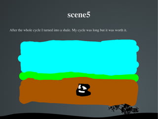 scene5
After the whole cycle I turned into a shale. My cycle was long but it was worth it.