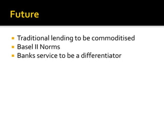  Traditional lending to be commoditised 
 Basel II Norms 
 Banks service to be a differentiator 
 