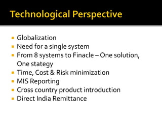  Globalization 
 Need for a single system 
 From 8 systems to Finacle – One solution, 
One stategy 
 Time, Cost & Risk minimization 
 MIS Reporting 
 Cross country product introduction 
 Direct India Remittance 
 