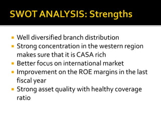  Well diversified branch distribution 
 Strong concentration in the western region 
makes sure that it is CASA rich 
 Better focus on international market 
 Improvement on the ROE margins in the last 
fiscal year 
 Strong asset quality with healthy coverage 
ratio 
 