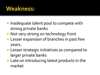  Inadequate talent pool to compete with 
strong private banks 
 Not very strong on technology front 
 Lesser expansion of branches in past few 
years. 
 Lesser strategic initiatives as compared to 
larger private banks 
 Late on introducing latest products in the 
market 
 